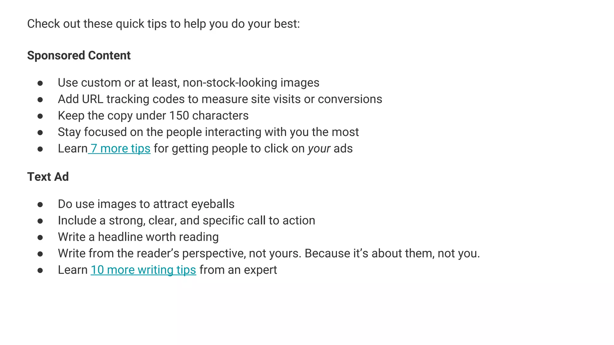 Check out these quick tips to help you do your best:
Sponsored Content
● Use custom or at least, non-stock-looking images
● Add URL tracking codes to measure site visits or conversions
● Keep the copy under 150 characters
● Stay focused on the people interacting with you the most
● Learn 7 more tips for getting people to click on your ads
Text Ad
● Do use images to attract eyeballs
● Include a strong, clear, and specific call to action
● Write a headline worth reading
● Write from the reader’s perspective, not yours. Because it’s about them, not you.
● Learn 10 more writing tips from an expert
 