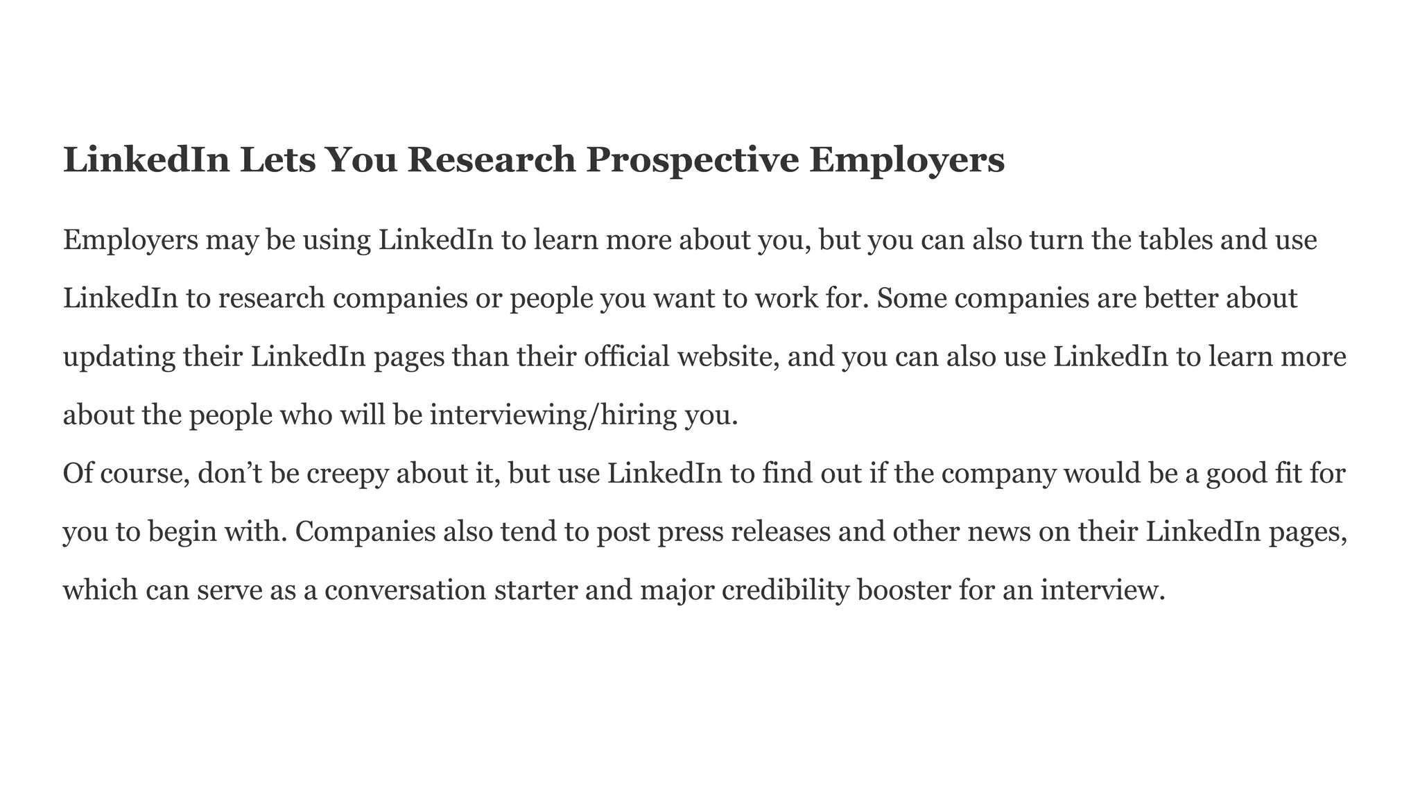 LinkedIn Lets You Research Prospective Employers
Employers may be using LinkedIn to learn more about you, but you can also turn the tables and use
LinkedIn to research companies or people you want to work for. Some companies are better about
updating their LinkedIn pages than their official website, and you can also use LinkedIn to learn more
about the people who will be interviewing/hiring you.
Of course, don’t be creepy about it, but use LinkedIn to find out if the company would be a good fit for
you to begin with. Companies also tend to post press releases and other news on their LinkedIn pages,
which can serve as a conversation starter and major credibility booster for an interview.
 