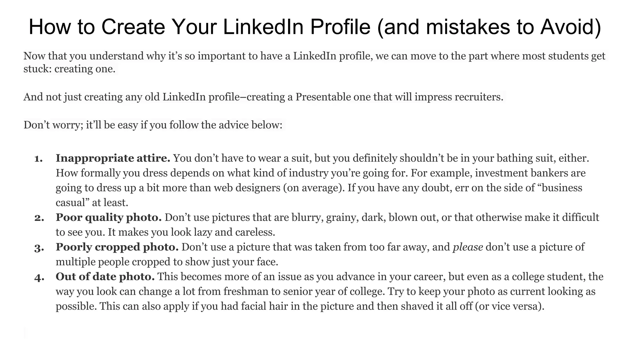 How to Create Your LinkedIn Profile (and mistakes to Avoid)
Now that you understand why it’s so important to have a LinkedIn profile, we can move to the part where most students get
stuck: creating one.
And not just creating any old LinkedIn profile–creating a Presentable one that will impress recruiters.
Don’t worry; it’ll be easy if you follow the advice below:
1. Inappropriate attire. You don’t have to wear a suit, but you definitely shouldn’t be in your bathing suit, either.
How formally you dress depends on what kind of industry you’re going for. For example, investment bankers are
going to dress up a bit more than web designers (on average). If you have any doubt, err on the side of “business
casual” at least.
2. Poor quality photo. Don’t use pictures that are blurry, grainy, dark, blown out, or that otherwise make it difficult
to see you. It makes you look lazy and careless.
3. Poorly cropped photo. Don’t use a picture that was taken from too far away, and please don’t use a picture of
multiple people cropped to show just your face.
4. Out of date photo. This becomes more of an issue as you advance in your career, but even as a college student, the
way you look can change a lot from freshman to senior year of college. Try to keep your photo as current looking as
possible. This can also apply if you had facial hair in the picture and then shaved it all off (or vice versa).
 