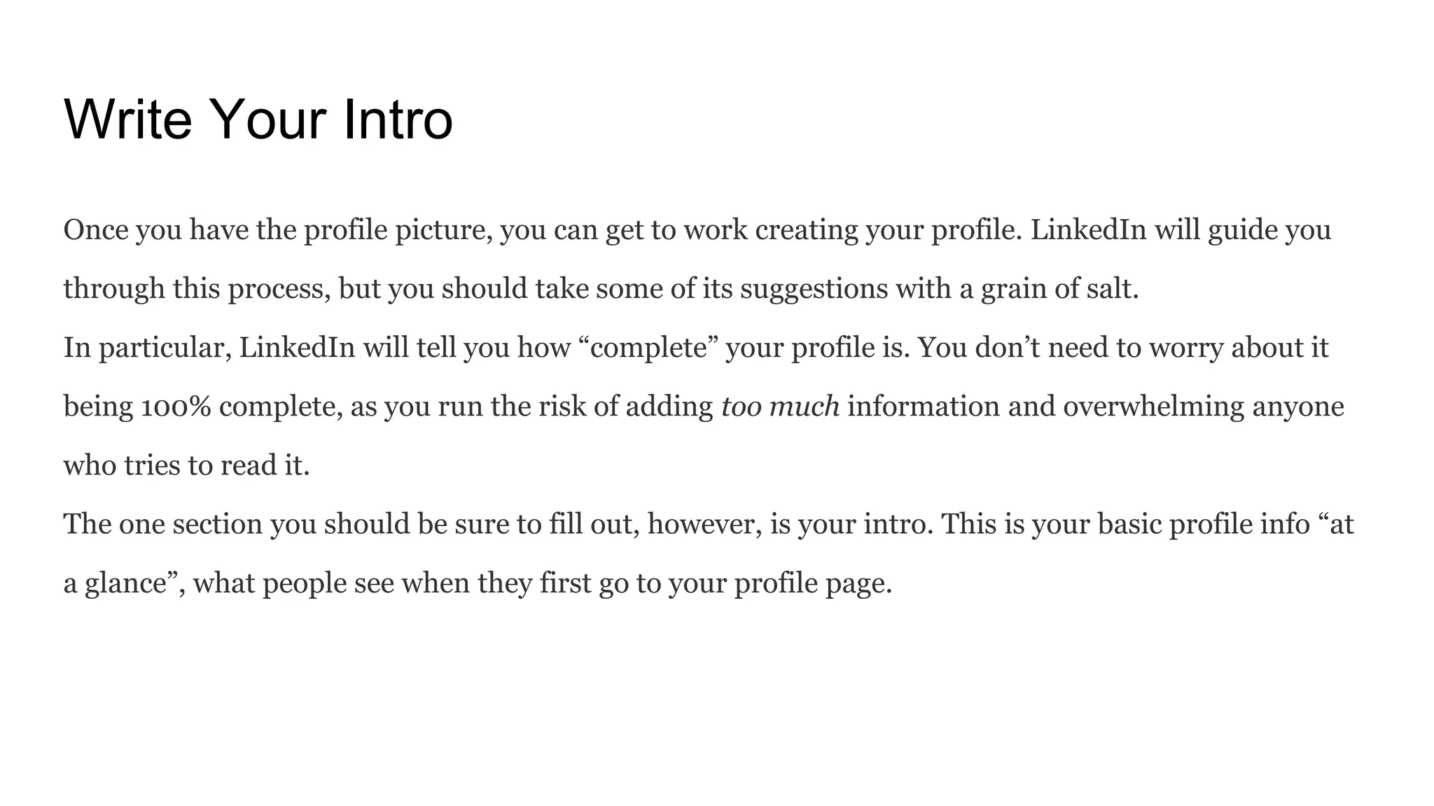 Write Your Intro
Once you have the profile picture, you can get to work creating your profile. LinkedIn will guide you
through this process, but you should take some of its suggestions with a grain of salt.
In particular, LinkedIn will tell you how “complete” your profile is. You don’t need to worry about it
being 100% complete, as you run the risk of adding too much information and overwhelming anyone
who tries to read it.
The one section you should be sure to fill out, however, is your intro. This is your basic profile info “at
a glance”, what people see when they first go to your profile page.
 