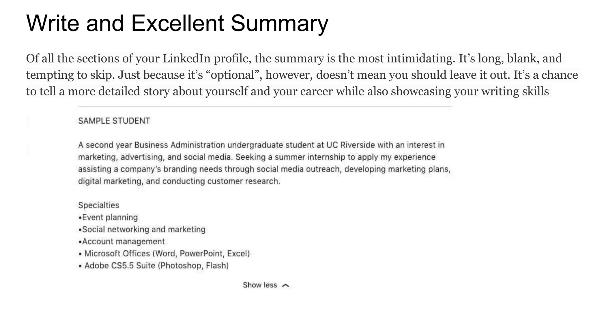 Write and Excellent Summary
Of all the sections of your LinkedIn profile, the summary is the most intimidating. It’s long, blank, and
tempting to skip. Just because it’s “optional”, however, doesn’t mean you should leave it out. It’s a chance
to tell a more detailed story about yourself and your career while also showcasing your writing skills
 