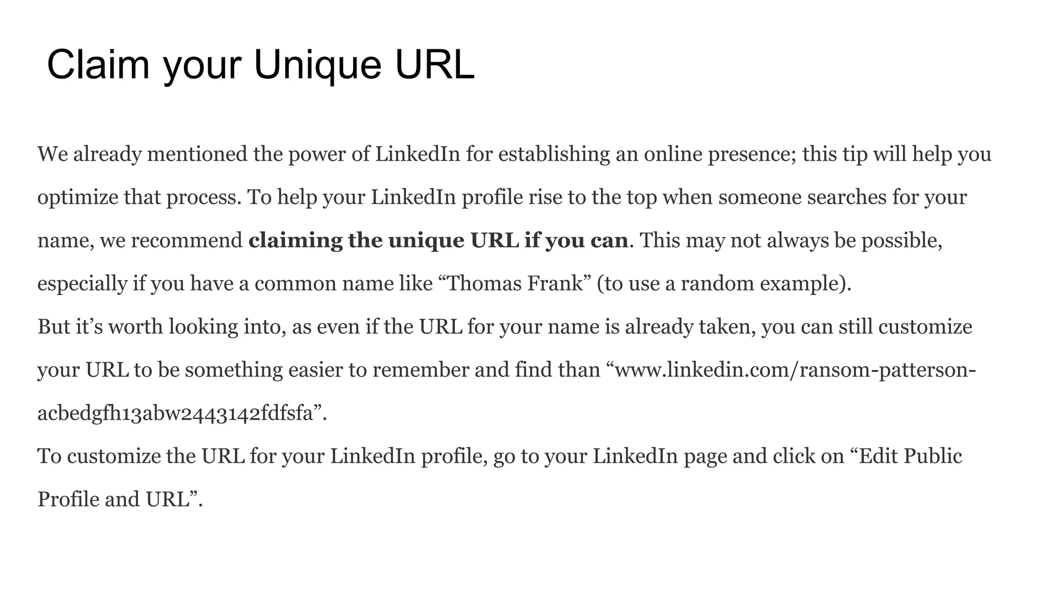 Claim your Unique URL
We already mentioned the power of LinkedIn for establishing an online presence; this tip will help you
optimize that process. To help your LinkedIn profile rise to the top when someone searches for your
name, we recommend claiming the unique URL if you can. This may not always be possible,
especially if you have a common name like “Thomas Frank” (to use a random example).
But it’s worth looking into, as even if the URL for your name is already taken, you can still customize
your URL to be something easier to remember and find than “www.linkedin.com/ransom-patterson-
acbedgfh13abw2443142fdfsfa”.
To customize the URL for your LinkedIn profile, go to your LinkedIn page and click on “Edit Public
Profile and URL”.
 