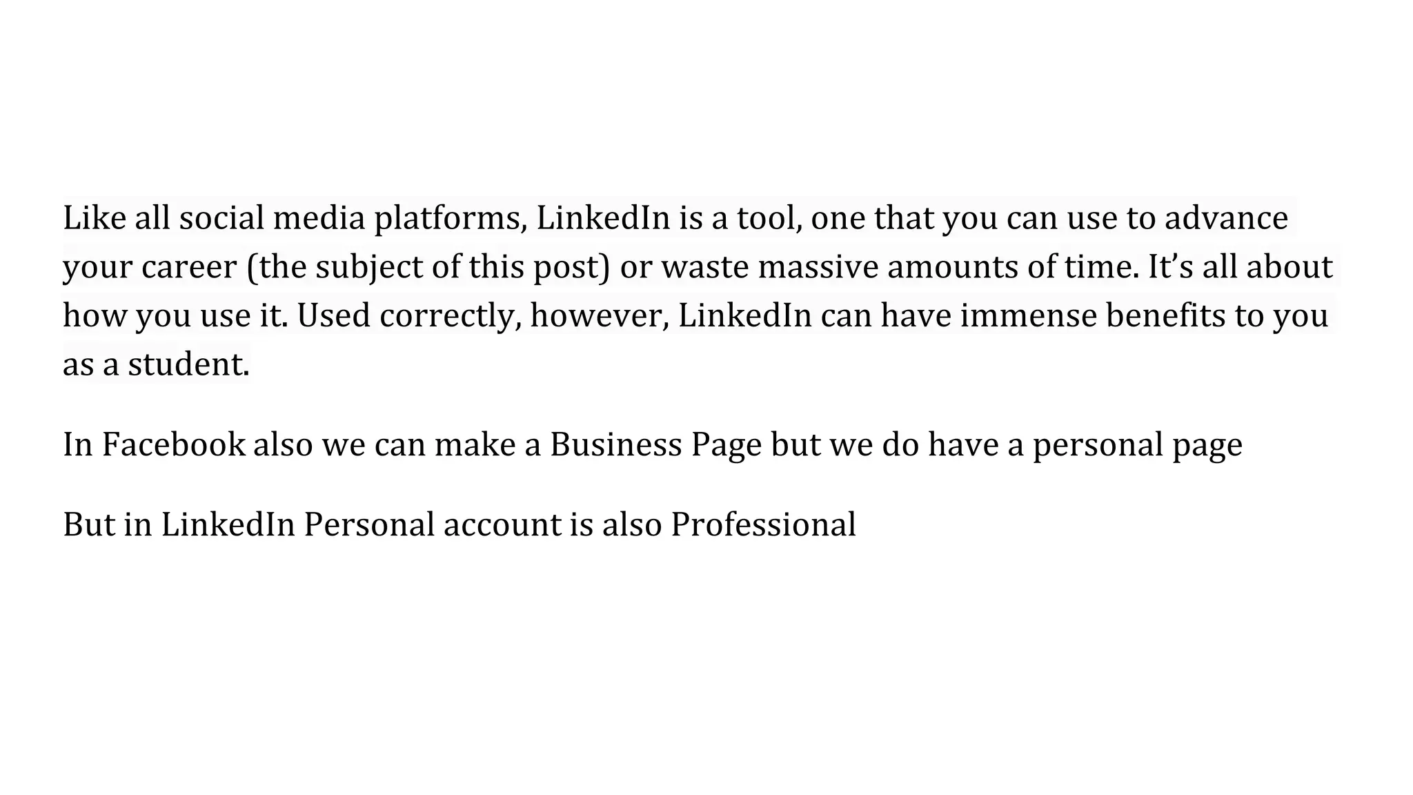 Like all social media platforms, LinkedIn is a tool, one that you can use to advance
your career (the subject of this post) or waste massive amounts of time. It’s all about
how you use it. Used correctly, however, LinkedIn can have immense benefits to you
as a student.
In Facebook also we can make a Business Page but we do have a personal page
But in LinkedIn Personal account is also Professional
 