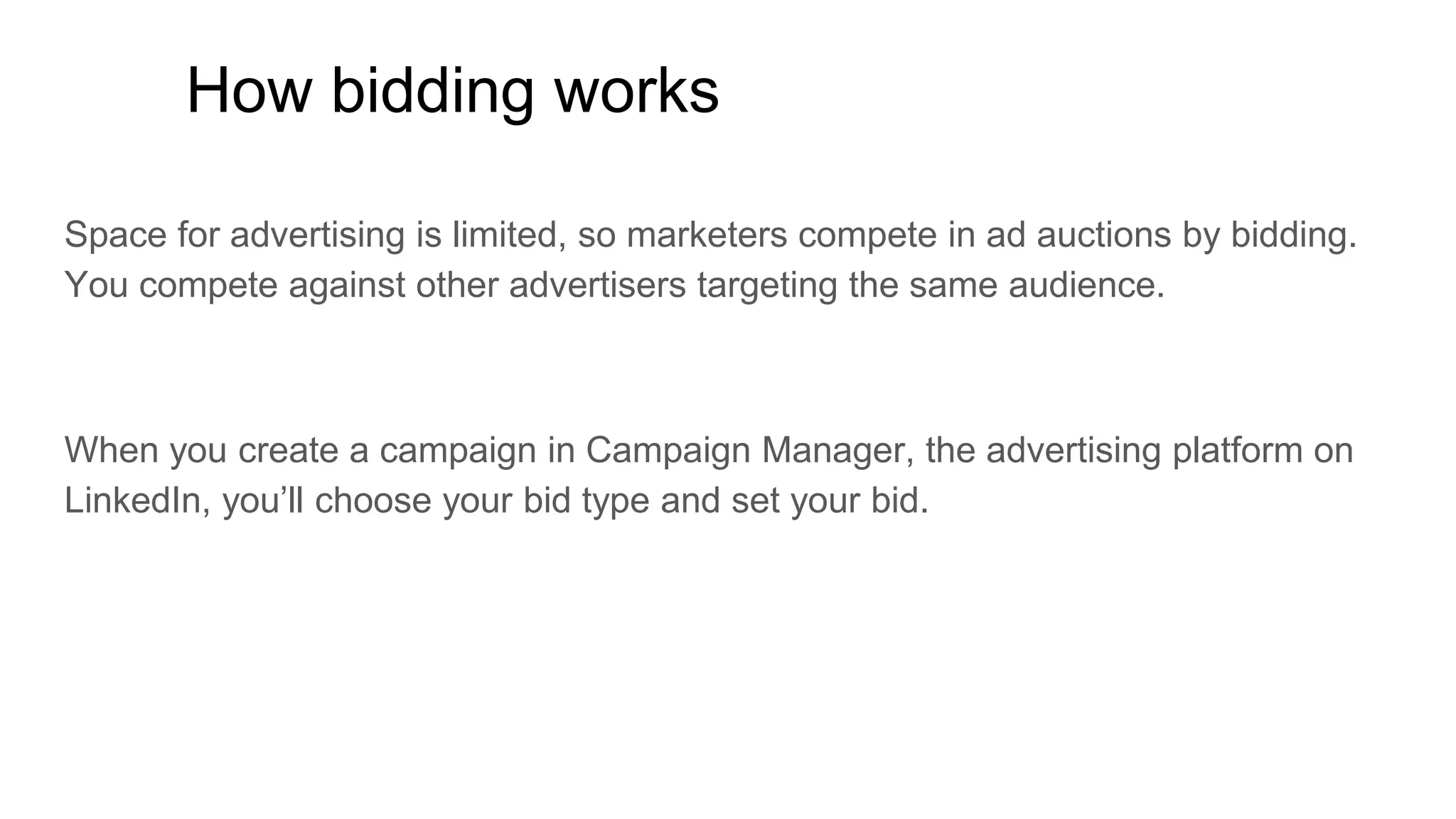 How bidding works
Space for advertising is limited, so marketers compete in ad auctions by bidding.
You compete against other advertisers targeting the same audience.
When you create a campaign in Campaign Manager, the advertising platform on
LinkedIn, you’ll choose your bid type and set your bid.
 