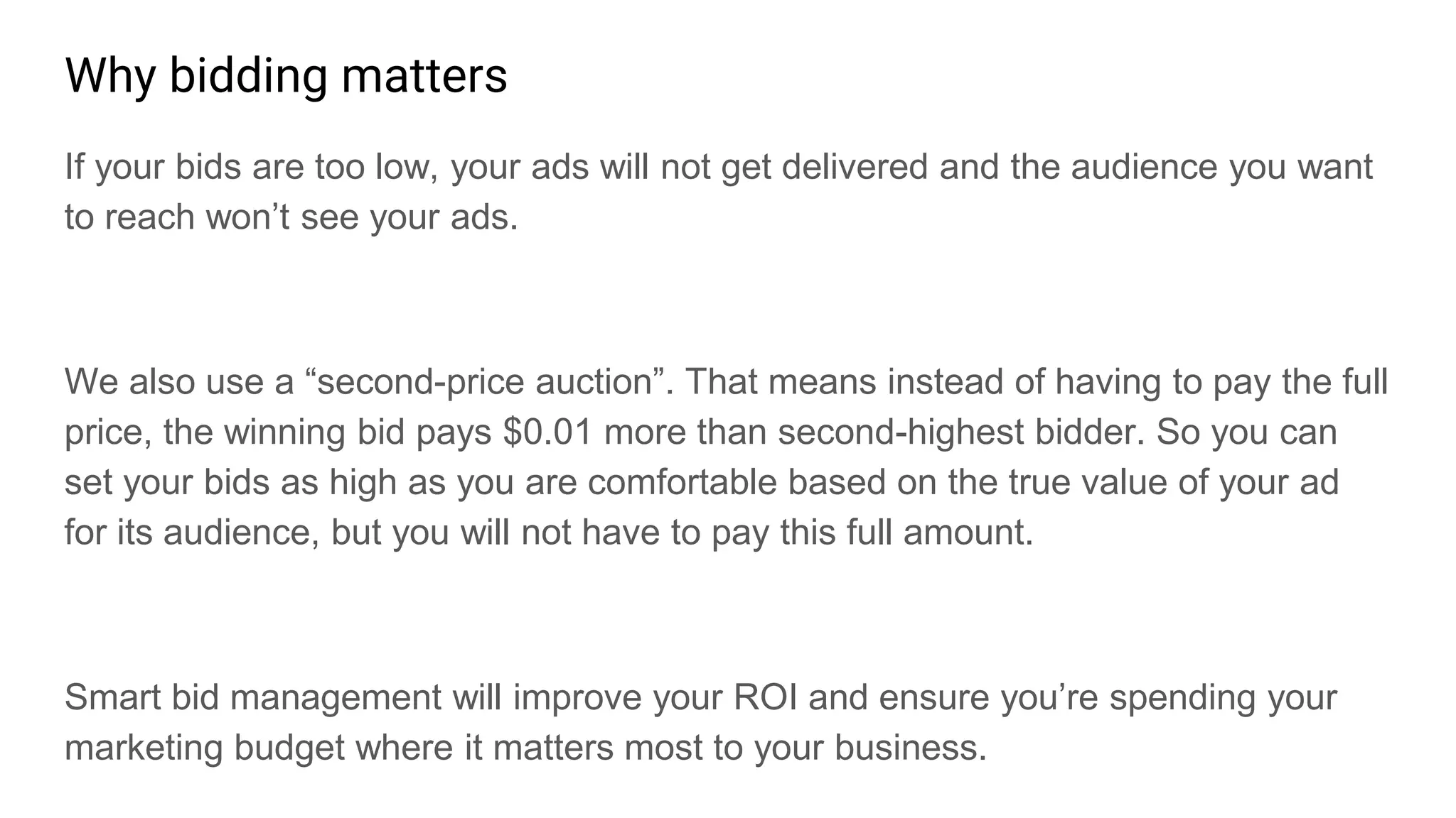 Why bidding matters
If your bids are too low, your ads will not get delivered and the audience you want
to reach won’t see your ads.
We also use a “second-price auction”. That means instead of having to pay the full
price, the winning bid pays $0.01 more than second-highest bidder. So you can
set your bids as high as you are comfortable based on the true value of your ad
for its audience, but you will not have to pay this full amount.
Smart bid management will improve your ROI and ensure you’re spending your
marketing budget where it matters most to your business.
 