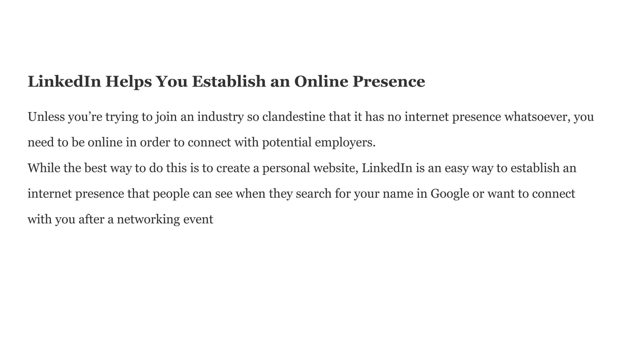 LinkedIn Helps You Establish an Online Presence
Unless you’re trying to join an industry so clandestine that it has no internet presence whatsoever, you
need to be online in order to connect with potential employers.
While the best way to do this is to create a personal website, LinkedIn is an easy way to establish an
internet presence that people can see when they search for your name in Google or want to connect
with you after a networking event
 