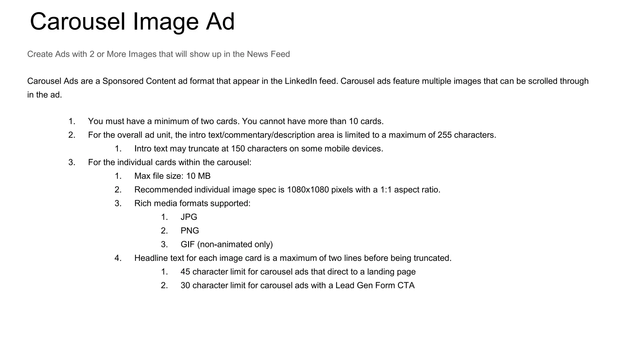Carousel Image Ad
Create Ads with 2 or More Images that will show up in the News Feed
Carousel Ads are a Sponsored Content ad format that appear in the LinkedIn feed. Carousel ads feature multiple images that can be scrolled through
in the ad.
1. You must have a minimum of two cards. You cannot have more than 10 cards.
2. For the overall ad unit, the intro text/commentary/description area is limited to a maximum of 255 characters.
1. Intro text may truncate at 150 characters on some mobile devices.
3. For the individual cards within the carousel:
1. Max file size: 10 MB
2. Recommended individual image spec is 1080x1080 pixels with a 1:1 aspect ratio.
3. Rich media formats supported:
1. JPG
2. PNG
3. GIF (non-animated only)
4. Headline text for each image card is a maximum of two lines before being truncated.
1. 45 character limit for carousel ads that direct to a landing page
2. 30 character limit for carousel ads with a Lead Gen Form CTA
 