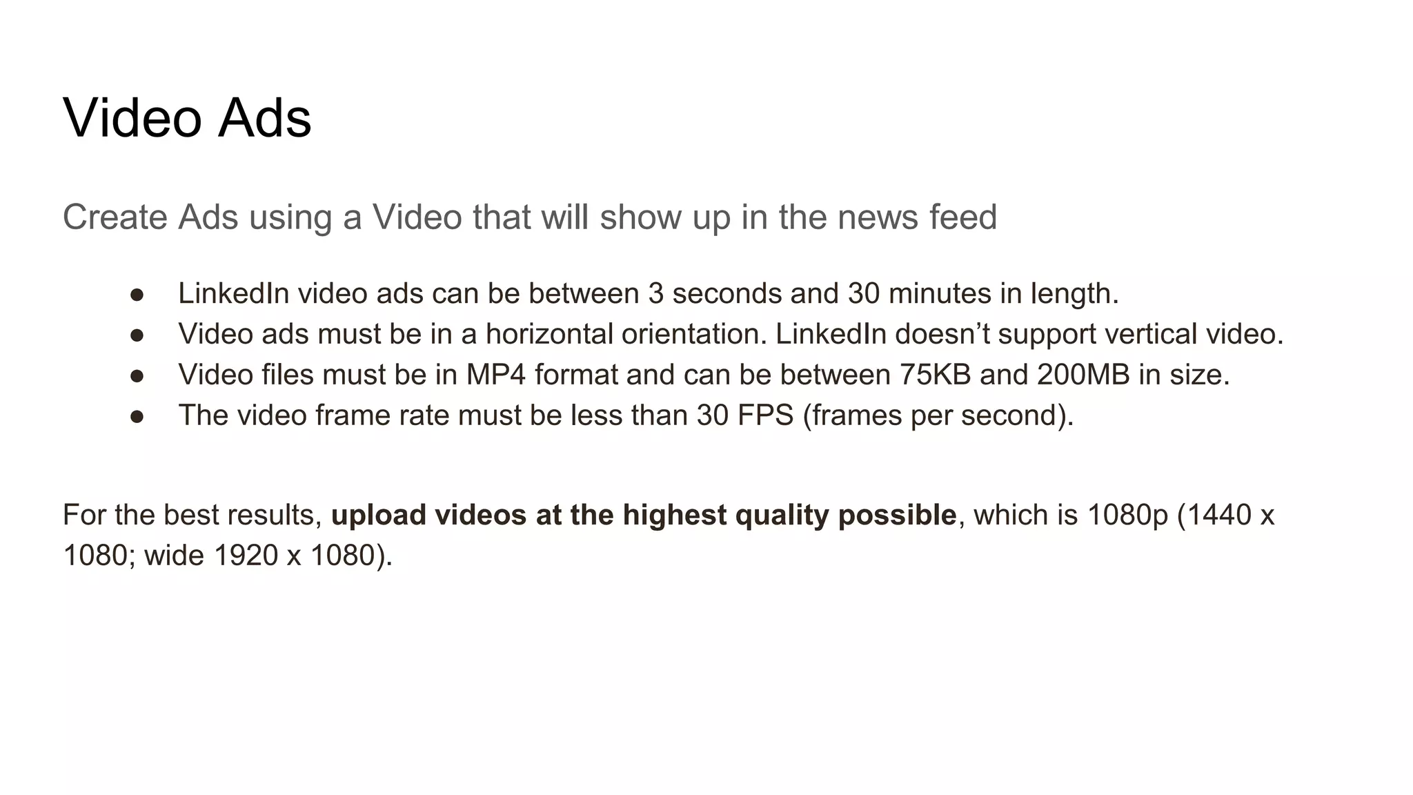 Video Ads
Create Ads using a Video that will show up in the news feed
● LinkedIn video ads can be between 3 seconds and 30 minutes in length.
● Video ads must be in a horizontal orientation. LinkedIn doesn’t support vertical video.
● Video files must be in MP4 format and can be between 75KB and 200MB in size.
● The video frame rate must be less than 30 FPS (frames per second).
For the best results, upload videos at the highest quality possible, which is 1080p (1440 x
1080; wide 1920 x 1080).
 