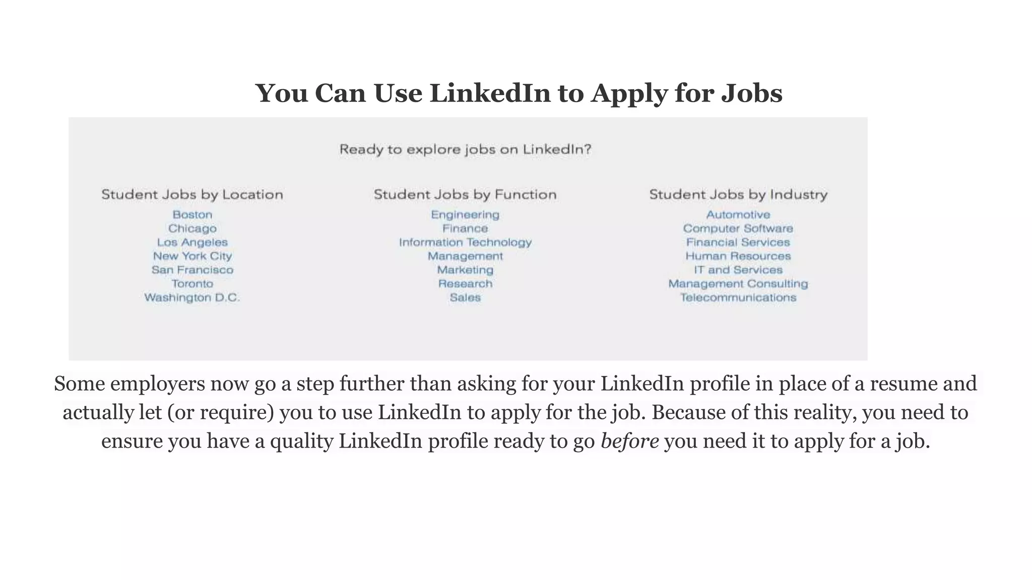 You Can Use LinkedIn to Apply for Jobs
Some employers now go a step further than asking for your LinkedIn profile in place of a resume and
actually let (or require) you to use LinkedIn to apply for the job. Because of this reality, you need to
ensure you have a quality LinkedIn profile ready to go before you need it to apply for a job.
 