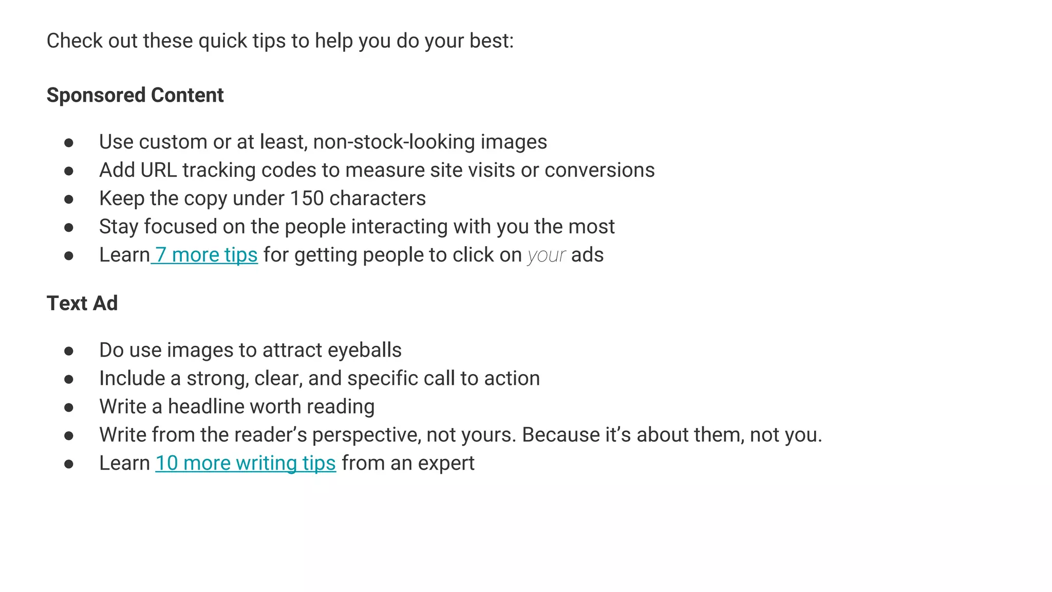 Check out these quick tips to help you do your best:
Sponsored Content
● Use custom or at least, non-stock-looking images
● Add URL tracking codes to measure site visits or conversions
● Keep the copy under 150 characters
● Stay focused on the people interacting with you the most
● Learn 7 more tips for getting people to click on your ads
Text Ad
● Do use images to attract eyeballs
● Include a strong, clear, and specific call to action
● Write a headline worth reading
● Write from the reader’s perspective, not yours. Because it’s about them, not you.
● Learn 10 more writing tips from an expert
 
