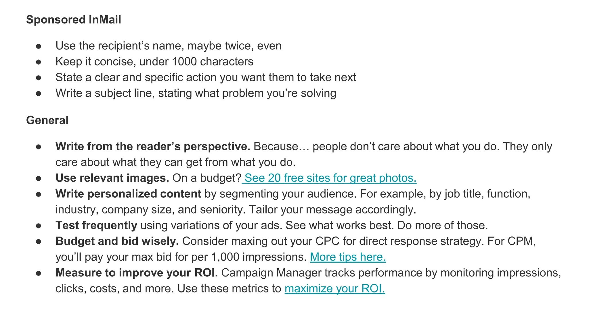 Sponsored InMail
● Use the recipient’s name, maybe twice, even
● Keep it concise, under 1000 characters
● State a clear and specific action you want them to take next
● Write a subject line, stating what problem you’re solving
General
● Write from the reader’s perspective. Because… people don’t care about what you do. They only
care about what they can get from what you do.
● Use relevant images. On a budget? See 20 free sites for great photos.
● Write personalized content by segmenting your audience. For example, by job title, function,
industry, company size, and seniority. Tailor your message accordingly.
● Test frequently using variations of your ads. See what works best. Do more of those.
● Budget and bid wisely. Consider maxing out your CPC for direct response strategy. For CPM,
you’ll pay your max bid for per 1,000 impressions. More tips here.
● Measure to improve your ROI. Campaign Manager tracks performance by monitoring impressions,
clicks, costs, and more. Use these metrics to maximize your ROI.
 