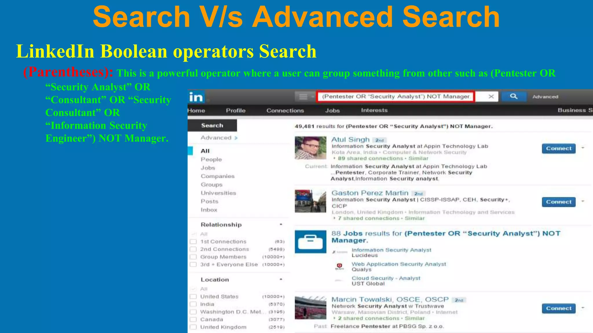 Search V/s Advanced Search
LinkedIn Boolean operators Search
(Parentheses): This is a powerful operator where a user can group something from other such as (Pentester OR
“Security Analyst” OR
“Consultant” OR “Security
Consultant” OR
“Information Security
Engineer”) NOT Manager.
 