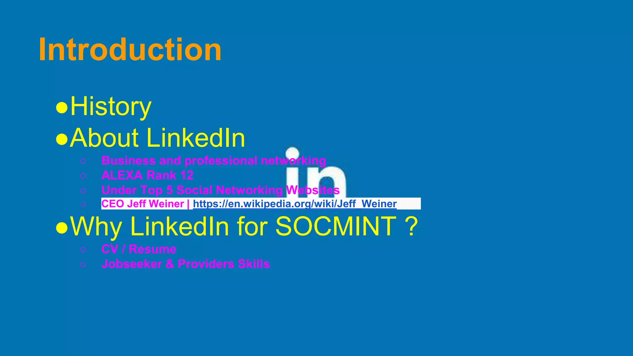 Introduction
●History
●About LinkedIn
○ Business and professional networking
○ ALEXA Rank 12
○ Under Top 5 Social Networking Websites
○ CEO Jeff Weiner | https://en.wikipedia.org/wiki/Jeff_Weiner
●Why LinkedIn for SOCMINT ?
○ CV / Resume
○ Jobseeker & Providers Skills
 
