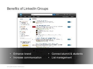 Benefits of LinkedIn Groups

•  Enhance brand
•  Increase communication

©2013 LinkedIn Corporation. All Rights Reserved.

	
   •  Connect alumni & students
	
   •  List management

 