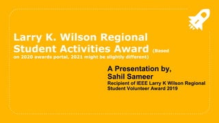 A Presentation by,
Sahil Sameer
Recipient of IEEE Larry K Wilson Regional
Student Volunteer Award 2019
Larry K. Wilson Regional
Student Activities Award (Based
on 2020 awards portal, 2021 might be slightly different)
 