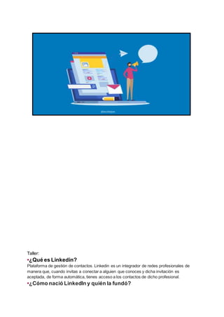 Taller:
•¿Qué es Linkedin?
Plataforma de gestión de contactos. Linkedin es un integrador de redes profesionales de
manera que, cuando invitas a conectar a alguien que conoces y dicha invitación es
aceptada, de forma automática, tienes acceso a los contactos de dicho profesional.
•¿Cómo nació LinkedIn y quién la fundó?
 