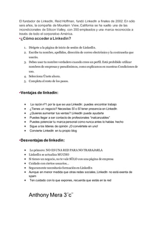 El fundador de LinkedIn, Reid Hoffman, fundó LinkedIn a finales de 2002. En sólo
seis años, la compañía de Mountain View, California se ha vuelto una de las
incondicionales de Silicon Valley, con 350 empleados y una marca reconocida a
través de todo el corporativo América.
•¿Cómo acceder a Linkedin?
1. Dirígete a la página de inicio de sesión de LinkedIn.
2. Escribe tu nombre, apellidos, dirección de correo electrónico y la contraseña que
usarás.
3. Debes usar tu nombre verdadero cuando crees un perfil. Está prohibido utilizar
nombres de empresas y pseudónimos, como explicamos en nuestras Condiciones de
uso.
4. Selecciona Únete ahora.
5. Completa el resto de los pasos.
•Ventajas de linkedin:
● La razón nº1 por la que se usa LinkedIn: puedes encontrar trabajo
● ¿Tienes un negocio? Necesitas SÍ o SÍ tener presencia en LinkedIn
● ¿Quieres aumentar tus ventas? LinkedIn puede ayudarte
● Puedes llegar a ser contacto de profesionales “inalcanzables”
● Puedes potenciar tu marca personal como nunca antes lo habías hecho
● Sigue a los líderes de opinión ¡O conviértete en uno!
● Convierte LinkedIn en tu propio blog
•Desventajas de linkedin:
● Lo primero: NO ES UNA RED PARA NO TRABAJARLA
● LinkedIn se actualiza MUCHO
● Si tienes un negocio, no te vale SÓLO con una página de empresa
● Cuidado con ciertos usuarios…
● Seguramente necesitarás formaciónen LinkedIn
● Aunque en menor medida que otras redes sociales, LinkedIn no está exenta de
spam
● Ten cuidado con lo que expones, recuerda que estás en la red
Anthony Mera 3¨c¨
 