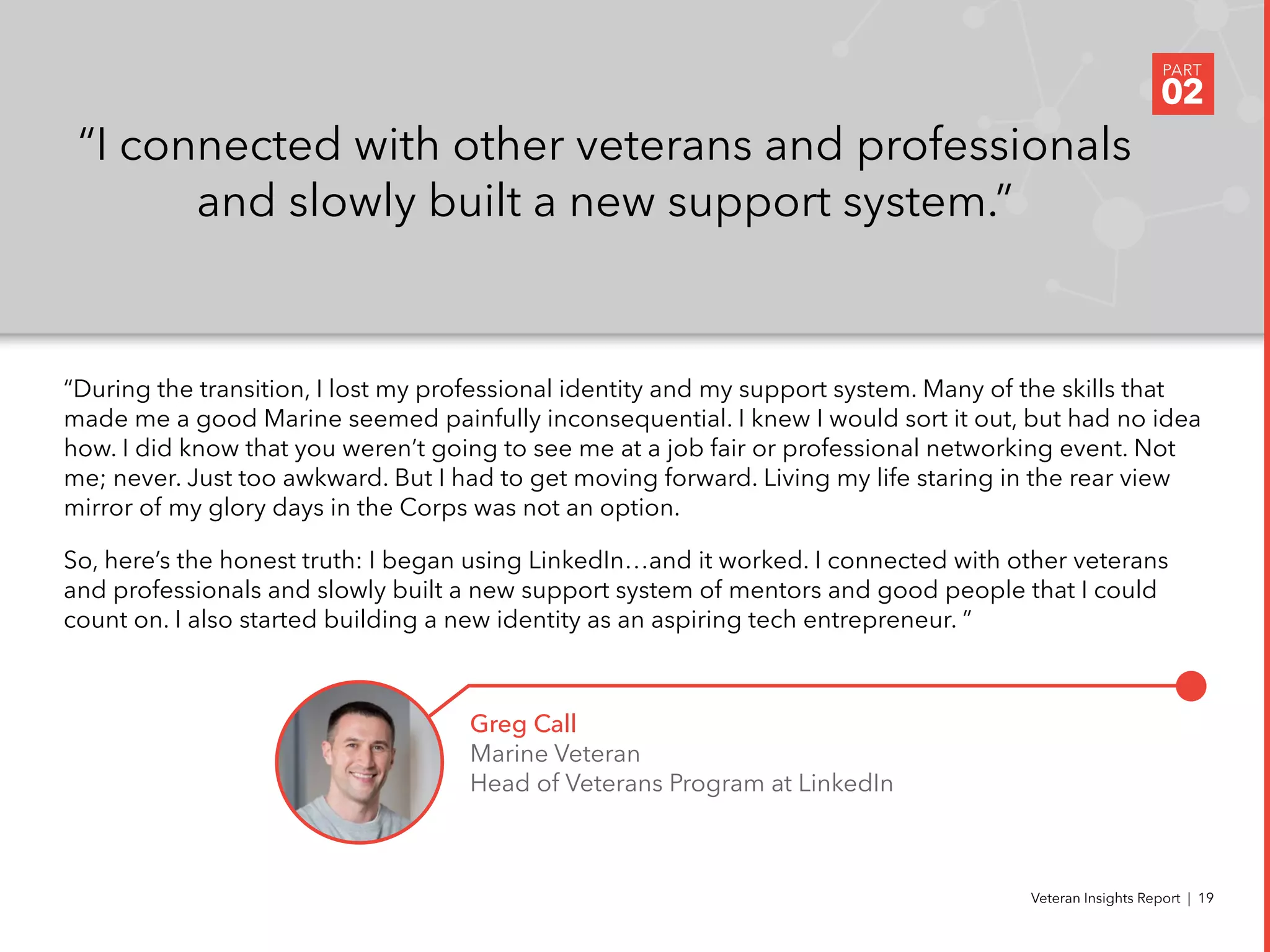 “During the transition, I lost my professional identity and my support system. Many of the skills that
made me a good Marine seemed painfully inconsequential. I knew I would sort it out, but had no idea
how. I did know that you weren’t going to see me at a job fair or professional networking event. Not
me; never. Just too awkward. But I had to get moving forward. Living my life staring in the rear view
mirror of my glory days in the Corps was not an option.
So, here’s the honest truth: I began using LinkedIn…and it worked. I connected with other veterans
and professionals and slowly built a new support system of mentors and good people that I could
count on. I also started building a new identity as an aspiring tech entrepreneur. ”
“I connected with other veterans and professionals
and slowly built a new support system.”
Greg Call
Marine Veteran
Head of Veterans Program at LinkedIn
PART
02
Veteran Insights Report | 19
 