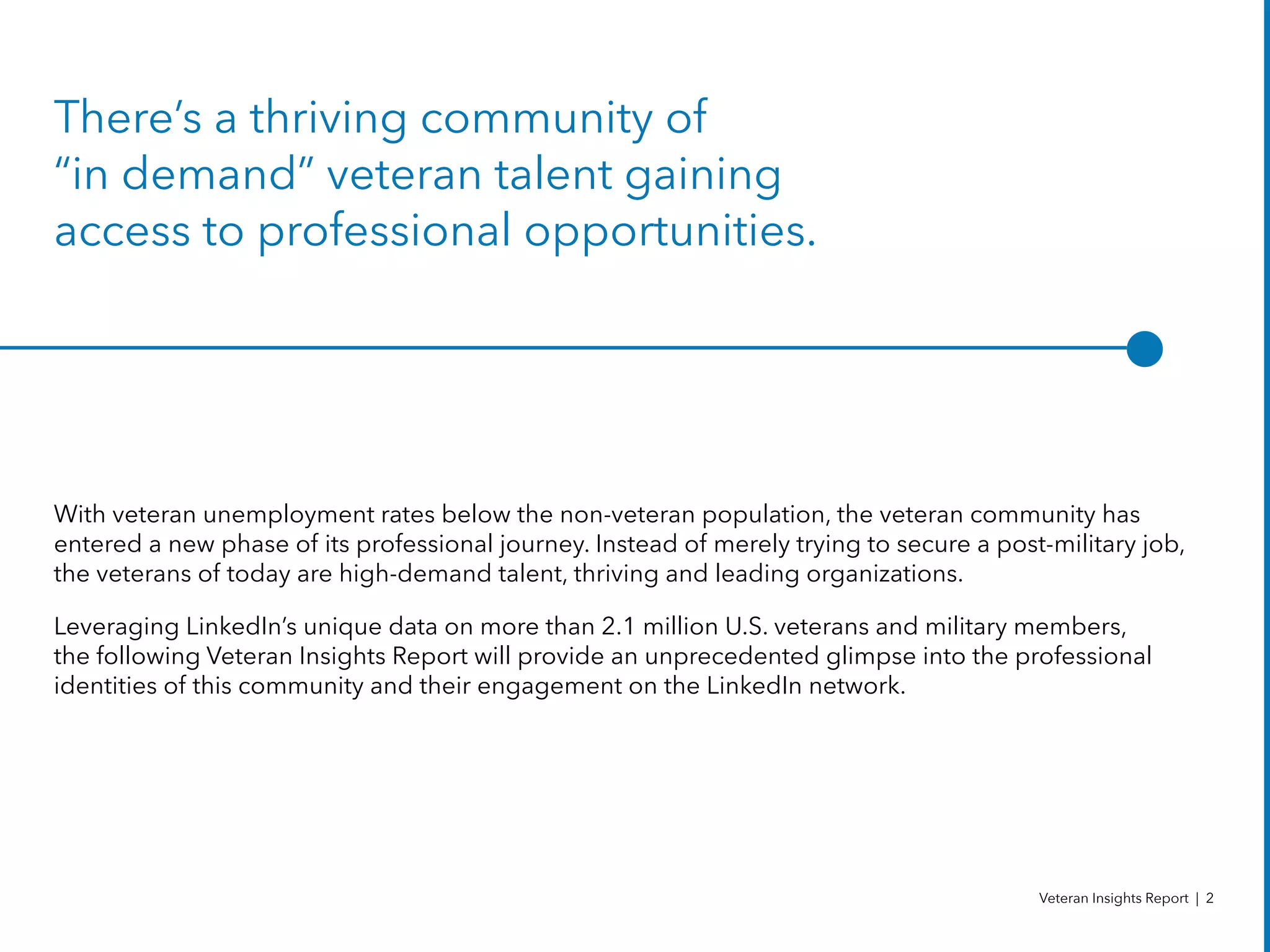 There’s a thriving community of
“in demand” veteran talent gaining
access to professional opportunities.
With veteran unemployment rates below the non-veteran population, the veteran community has
entered a new phase of its professional journey. Instead of merely trying to secure a post-military job,
the veterans of today are high-demand talent, thriving and leading organizations.
Leveraging LinkedIn’s unique data on more than 2.1 million U.S. veterans and military members,
the following Veteran Insights Report will provide an unprecedented glimpse into the professional
identities of this community and their engagement on the LinkedIn network.
Veteran Insights Report | 2
 