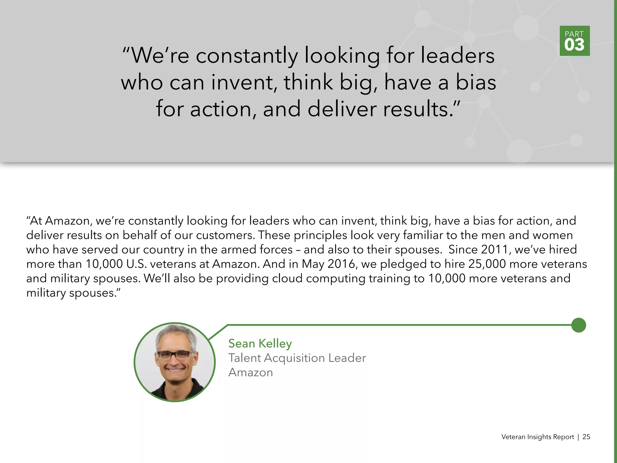 Veteran Insights Report | 25
“At Amazon, we’re constantly looking for leaders who can invent, think big, have a bias for action, and
deliver results on behalf of our customers. These principles look very familiar to the men and women
who have served our country in the armed forces – and also to their spouses.  Since 2011, we’ve hired
more than 10,000 U.S. veterans at Amazon. And in May 2016, we pledged to hire 25,000 more veterans
and military spouses. We’ll also be providing cloud computing training to 10,000 more veterans and
military spouses.”
“We’re constantly looking for leaders
who can invent, think big, have a bias
for action, and deliver results.”
Sean Kelley
Talent Acquisition Leader
Amazon
PART
03
 