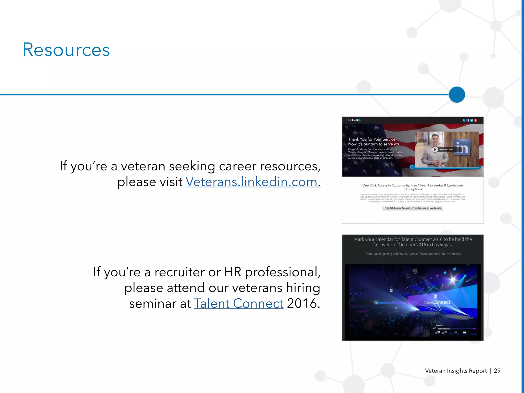 Veteran Insights Report | 29
Resources
If you’re a veteran seeking career resources,
please visit Veterans.linkedin.com.
If you’re a recruiter or HR professional,
please attend our veterans hiring
seminar at Talent Connect 2016.
 
