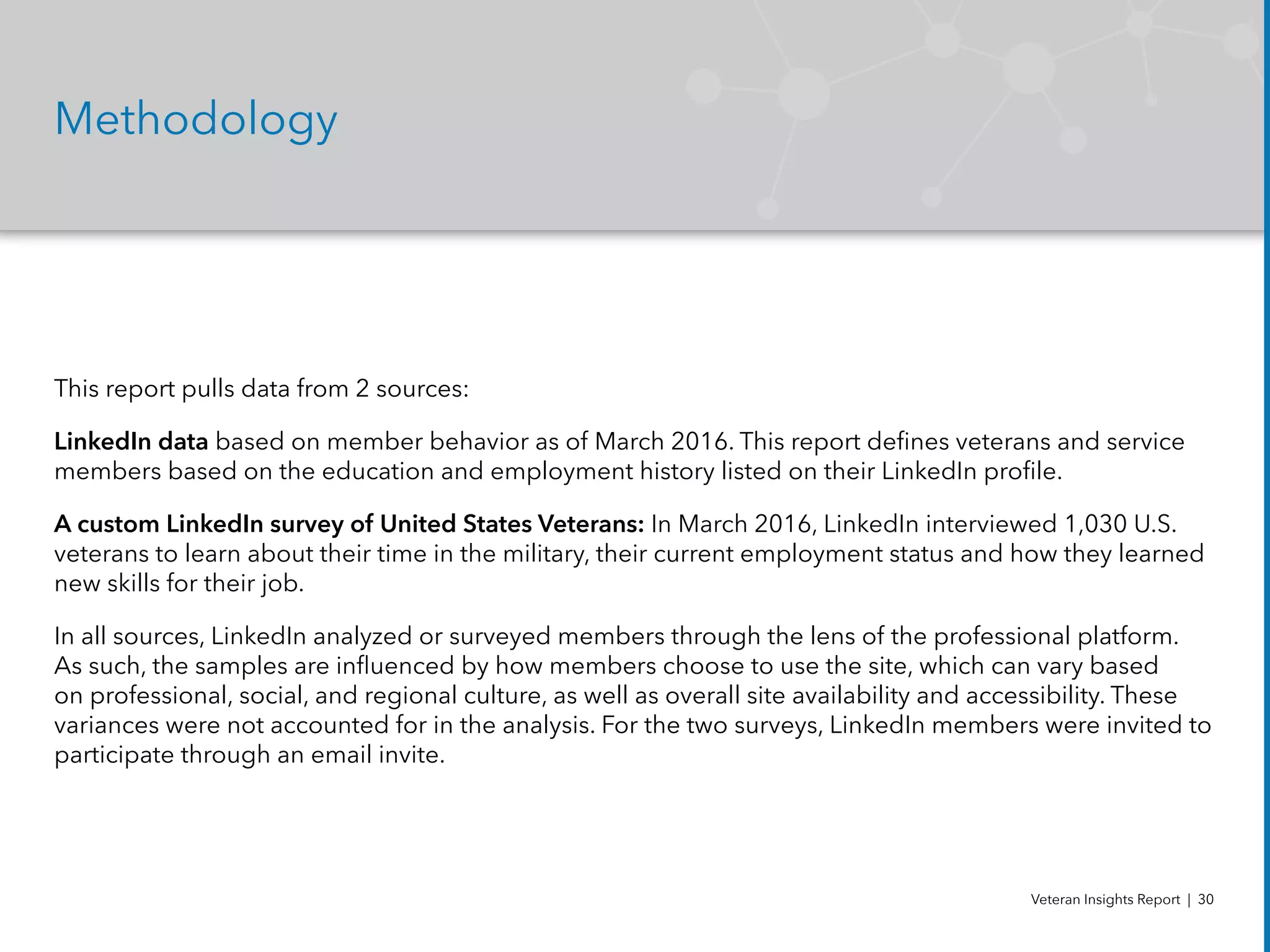 Methodology
This report pulls data from 2 sources:
LinkedIn data based on member behavior as of March 2016. This report defines veterans and service
members based on the education and employment history listed on their LinkedIn profile.
A custom LinkedIn survey of United States Veterans: In March 2016, LinkedIn interviewed 1,030 U.S.
veterans to learn about their time in the military, their current employment status and how they learned
new skills for their job.
In all sources, LinkedIn analyzed or surveyed members through the lens of the professional platform.
As such, the samples are influenced by how members choose to use the site, which can vary based
on professional, social, and regional culture, as well as overall site availability and accessibility. These
variances were not accounted for in the analysis. For the two surveys, LinkedIn members were invited to
participate through an email invite.
Veteran Insights Report | 30
 
