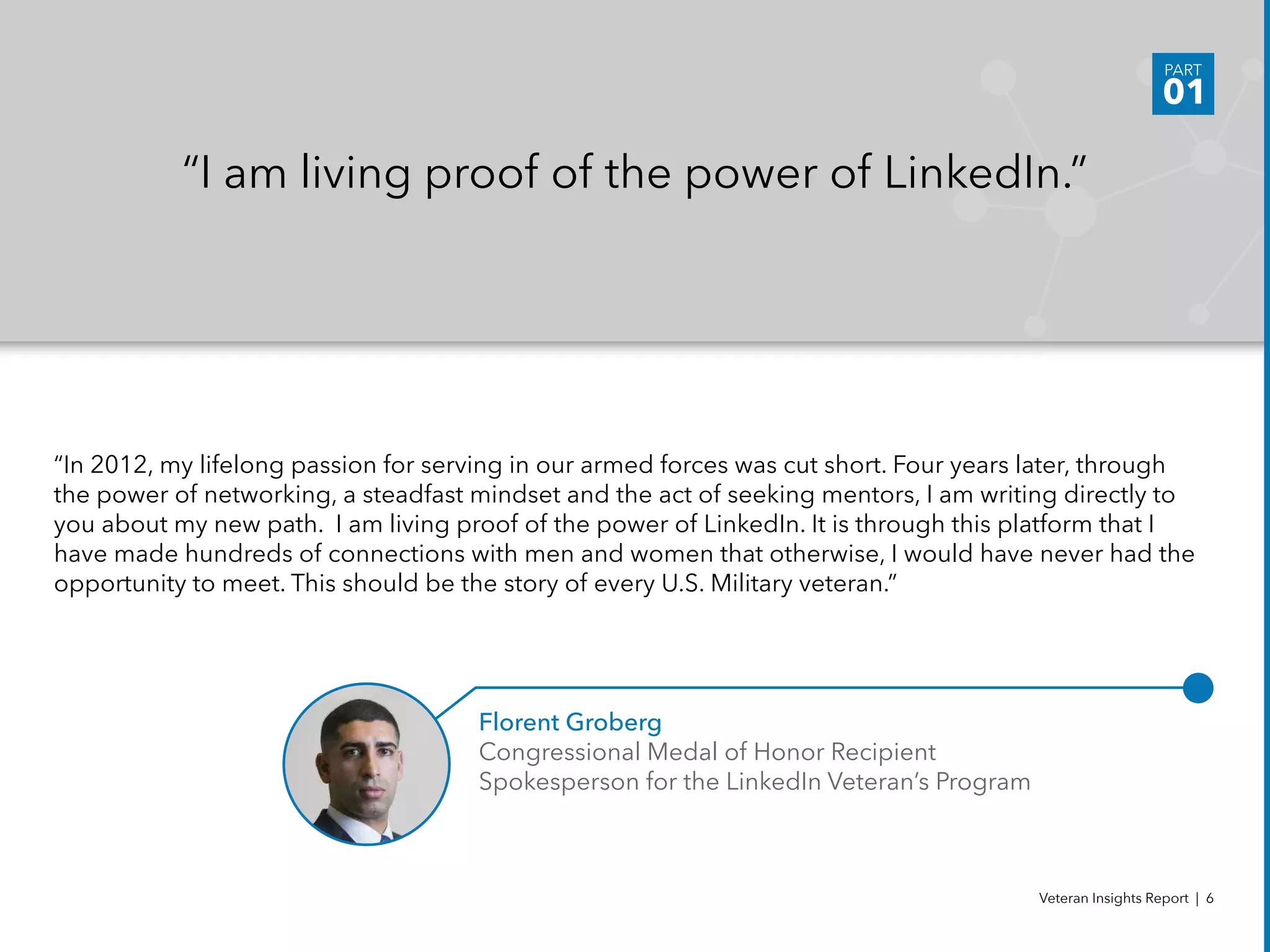 “In 2012, my lifelong passion for serving in our armed forces was cut short. Four years later, through
the power of networking, a steadfast mindset and the act of seeking mentors, I am writing directly to
you about my new path.  I am living proof of the power of LinkedIn. It is through this platform that I
have made hundreds of connections with men and women that otherwise, I would have never had the
opportunity to meet. This should be the story of every U.S. Military veteran.”
“I am living proof of the power of LinkedIn.”
Florent Groberg
Congressional Medal of Honor Recipient 			
Spokesperson for the LinkedIn Veteran’s Program
Veteran Insights Report | 6
PART
01
 