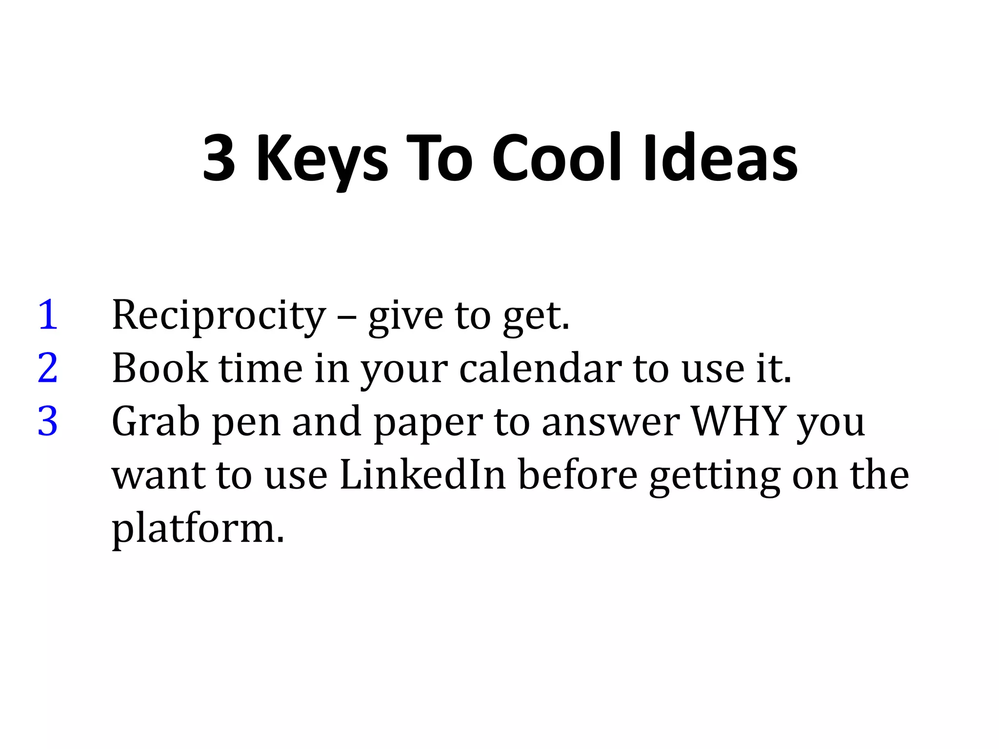 3 Keys To Cool Ideas
1 Reciprocity – give to get.
2 Book time in your calendar to use it.
3 Grab pen and paper to answer WHY you
want to use LinkedIn before getting on the
platform.
 