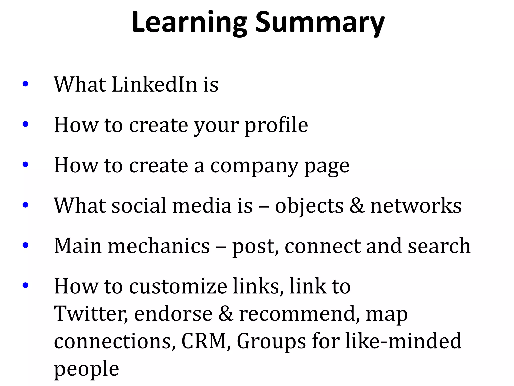 • What LinkedIn is
• How to create your profile
• How to create a company page
• What social media is – objects & networks
• Main mechanics – post, connect and search
• How to customize links, link to
Twitter, endorse & recommend, map
connections, CRM, Groups for like-minded
people
Learning Summary
 