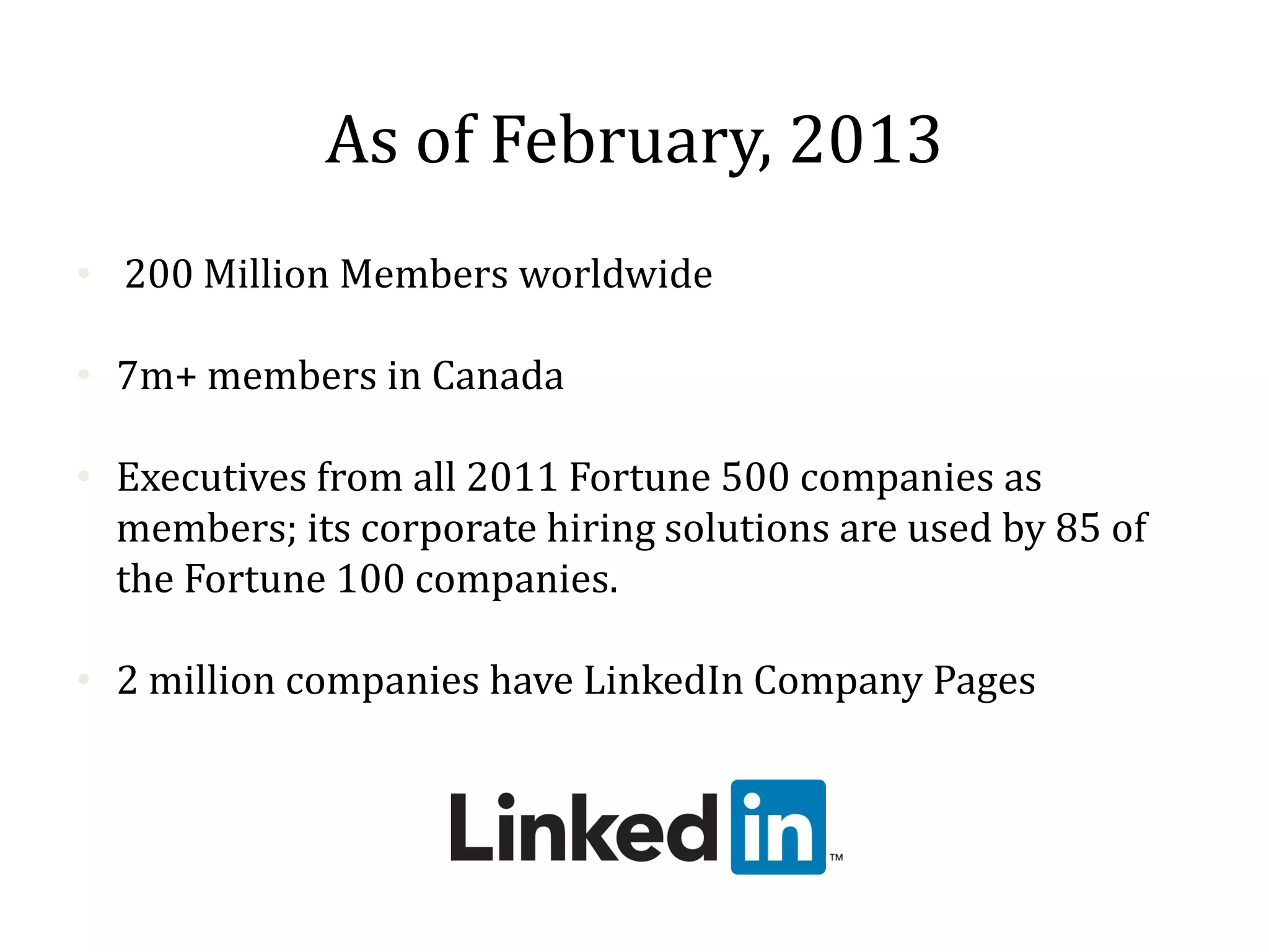 As of February, 2013
• 200 Million Members worldwide
• 7m+ members in Canada
• Executives from all 2011 Fortune 500 companies as
members; its corporate hiring solutions are used by 85 of
the Fortune 100 companies.
• 2 million companies have LinkedIn Company Pages
3rd most visited Web property in the world.
 