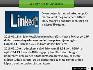 A LinkedIn felvásárlása
Olyan dolgot láttam a LinkedIn opciós
piacán, amit még soha nem láttam
2005 óta egyik papírnál sem. Még én
is rácsodálkoztam...
2016.06.13-án jelentették be piacnyitás előtt, hogy a Microsoft 196
dolláros részvényárfolyam mellett megvásárolja az egész
LinkedIn-t. Összesen 26.2 milliárd dollárt fizet érte.
2016.06.10-én, pénteken a záró árfolyam 131.08 volt, hétfőn a
nyitó 194.29. Laza kis 48%-os gap nyitás. Köztudott, hogy a
bennfentes kereskedés tiltott, biztosan azért voltak, akik ezzel
szépen tudtak keresni. De az alaptermék az mind semmi ahhoz
képest, amit az opciós piacon láttam.
2
 