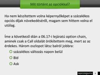 Mit történt az opciókkal?
Ha nem készítettem volna képernyőképet a százalékos
opciós díjak növekedéséről, magam sem hittem volna el
utólag.
Íme a következő dián a 06.17-i lejáratú option chain,
aminek csak a Call oldalát örökítettem meg, mert az az
érdekes. Három oszlopot látsz balról jobbra:
százalékos változás napon belül
Bid
Ask
3
 