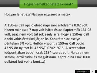 Hogyan emelkedhetett ekkorát?
Hogyan lehet ez? Nagyon egyszerű a matek.
A 150-es Call opció előző napi záró árfolyama 0.02 volt,
hiszen már csak 7 nap volt hátra és az alaptermék 131.08
volt, azaz nem volt túl sok esély arra, hogy a 150-es Call
opció valós értékkel járjon le. Konkrétan az esélye
pénteken 6% volt. Hétfőn viszont a 150-es Call opció
43.95-ön nyitott ki. 43.95/0.02=2197.5. A screenshot
időpontjában éppen csak 2134-szeres volt. Na ez a nem
semmi, erről tudni és megjátszani. Képzeld ha csak 1000
dollárod lett volna bent...:)
5
 