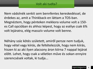 Volt aki tudta?
Nem vádolnék senkit sem bennfentes kereskedéssel, de
érdekes az, amit a Thinkback-en láttam a TOS-ban.
Megnéztem, hogy pénteken mekkora volume volt a 150-
es Call opcióban és ahhoz képest, hogy az esélye csak 6%
volt lejáratra, elég masszív volume volt benne.
Néhány száz kötés született, amiről persze nem tudjuk,
hogy vétel vagy kiírás, de feltételezzük, hogy nem kiírás,
hiszen ki az aki ilyen alacsony áron kiírna 7 nappal lejárat
előtt. Lehet, hogy csak a véletlen műve és sokan ennyire
szerencsések voltak, ki tudja...
6
 