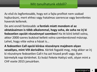 Mit tanulhatunk ebből?
Az első és legfontosabb, hogy ezt a fajta profitot nem szabad
hajkurászni, mert ehhez vagy hatalmas szerencse vagy bennfentes
haverok kellenek.
De ami ennél fontosabb: a fentiek miatt mondom el az
oktatásaimon is több alkalommal, hogy soha, de soha ne írj ki
fedezetlen opciót részvénnyel szemben! Ha itt kiíró lettél volna,
akkor 2000-szeres bukóval kellett volna szembenézned másnap.
Lehet, hogy vitte volna a házat is...
A fedezetlen Call opció kiírása részvényre majdnem olyan
veszélyes, mint VIX deriváltra. Kérlek fogadd meg, még akkor se írj
ki részvényre fedezetlen Call-t ha azt hiszed profi vagy. Ilyen
bármelyik nap történhet. Ez kvázi Fekete Hattyú volt, olyan mint a
CHF esete 2015 januárban.
8
 
