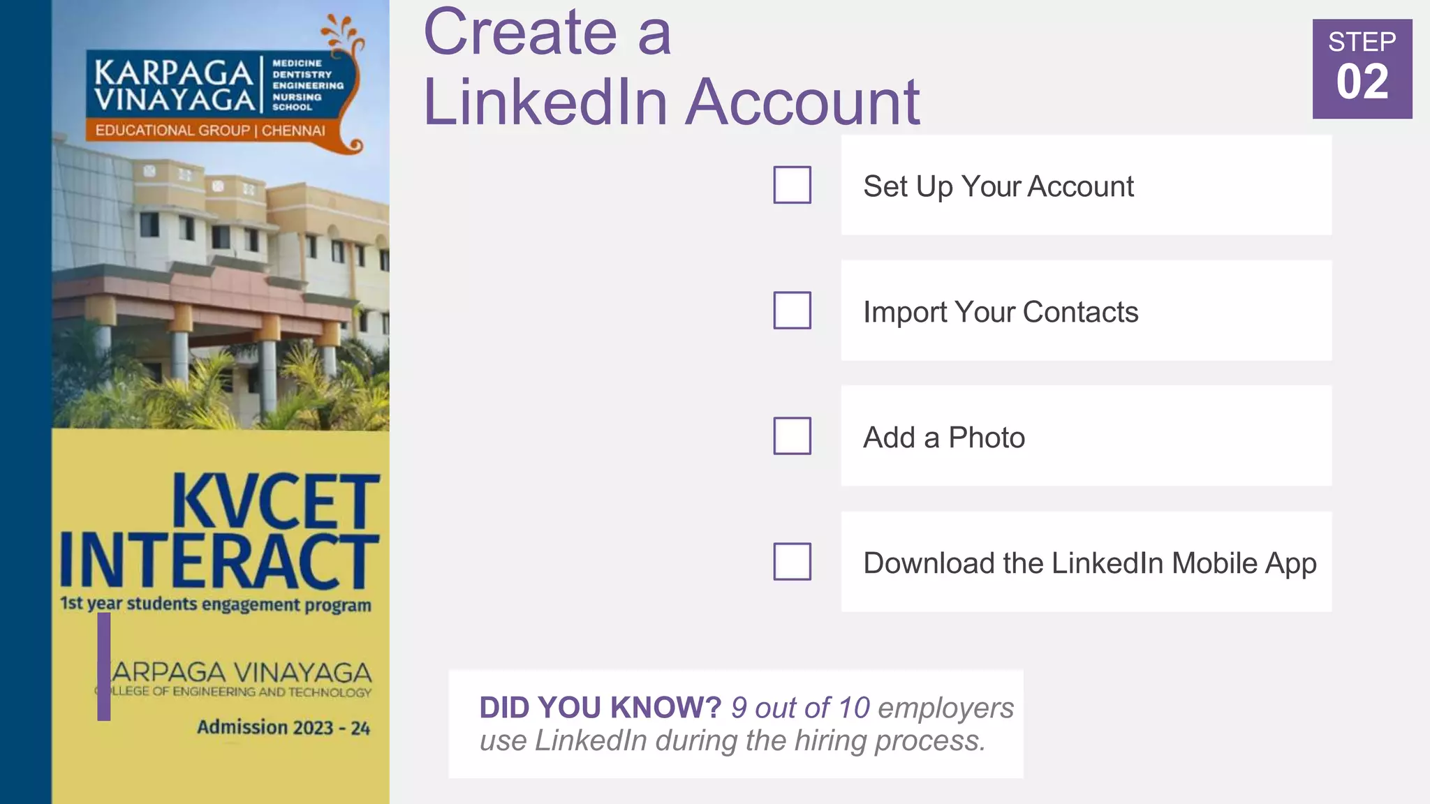 Create a
LinkedIn Account
DID YOU KNOW? 9 out of 10 employers
use LinkedIn during the hiring process.
Set Up Your Account
Import Your Contacts
Add a Photo
Download the LinkedIn Mobile App
STEP
02
 