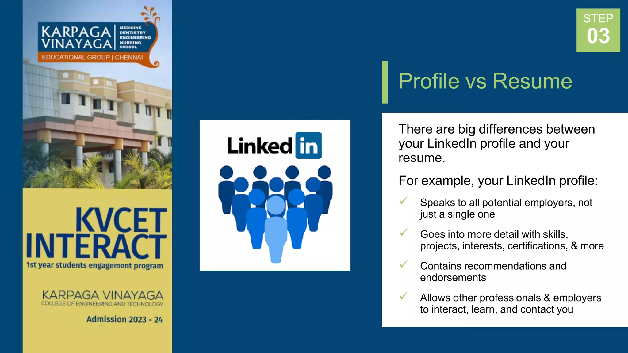 Profile vs Resume
STEP
03
There are big differences between
your LinkedIn profile and your
resume.
For example, your LinkedIn profile:
 Speaks to all potential employers, not
just a single one
 Goes into more detail with skills,
projects, interests, certifications, & more
 Contains recommendations and
endorsements
 Allows other professionals & employers
to interact, learn, and contact you
 