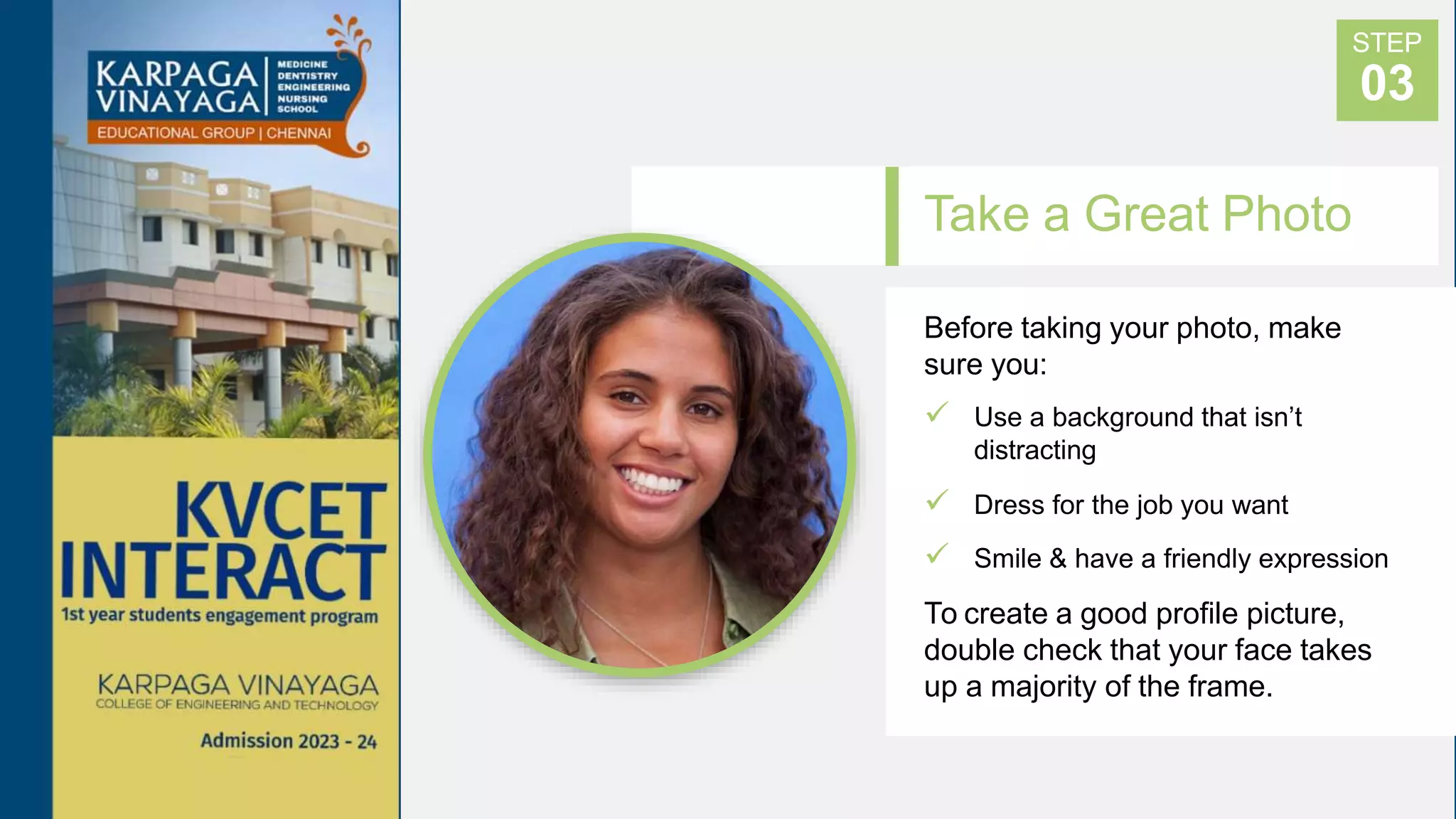 Take a Great Photo
Before taking your photo, make
sure you:
 Use a background that isn’t
distracting
 Dress for the job you want
 Smile & have a friendly expression
To create a good profile picture,
double check that your face takes
up a majority of the frame.
STEP
03
 