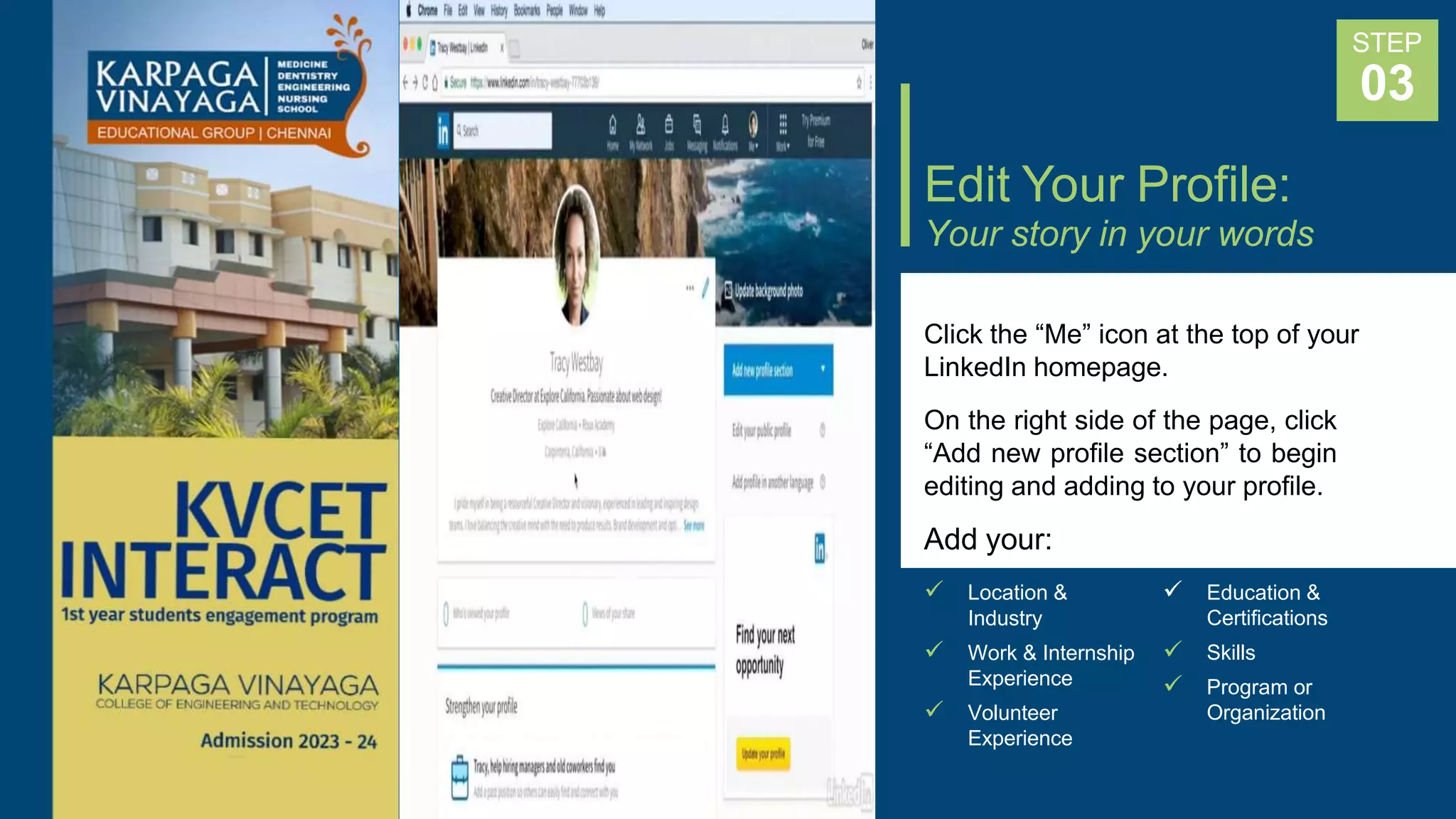 Edit Your Profile:
Your story in your words
Click the “Me” icon at the top of your
LinkedIn homepage.
On the right side of the page, click
“Add new profile section” to begin
editing and adding to your profile.
Add your:
STEP
03
 Location & 
Industry
 Work & Internship
Experience
 Volunteer
Experience
Education &
Certifications
 Skills
 Program or
Organization
 