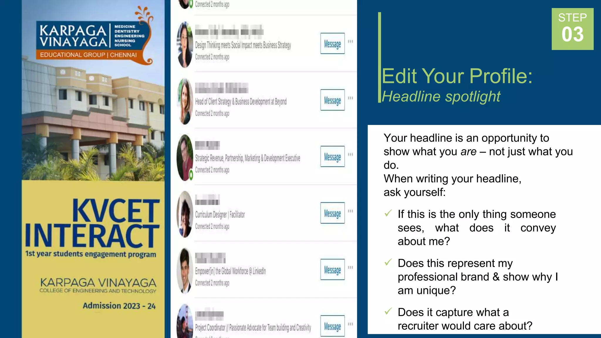Edit Your Profile:
Headline spotlight
Your headline is an opportunity to
show what you are – not just what you
do.
When writing your headline,
ask yourself:
 If this is the only thing someone
sees, what does it convey
about me?
 Does this represent my
professional brand & show why I
am unique?
 Does it capture what a
recruiter would care about?
STEP
03
 