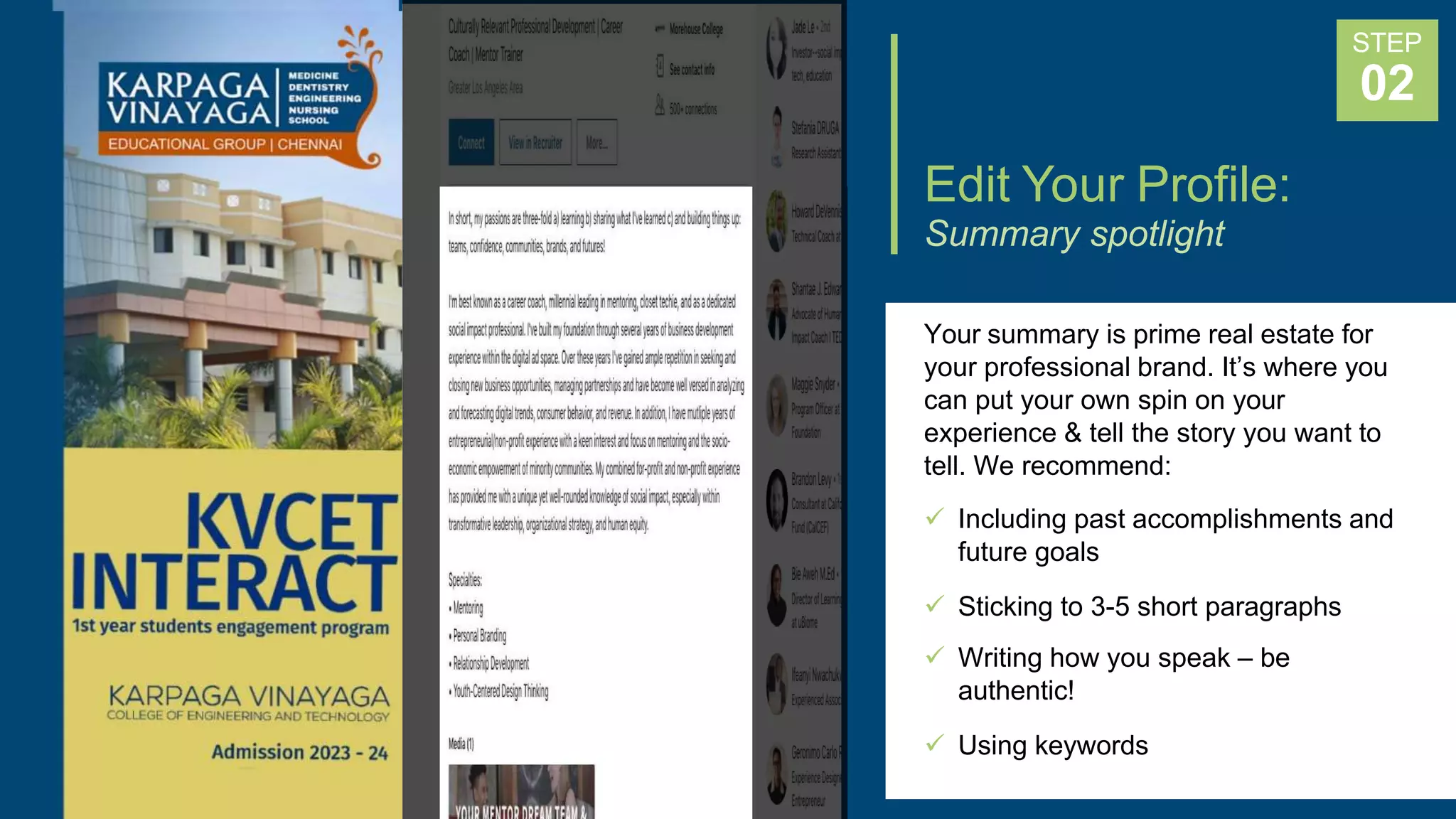 Edit Your Profile:
Summary spotlight
Your summary is prime real estate for
your professional brand. It’s where you
can put your own spin on your
experience & tell the story you want to
tell. We recommend:
 Including past accomplishments and
future goals
 Sticking to 3-5 short paragraphs
 Writing how you speak – be
authentic!
 Using keywords
STEP
02
 