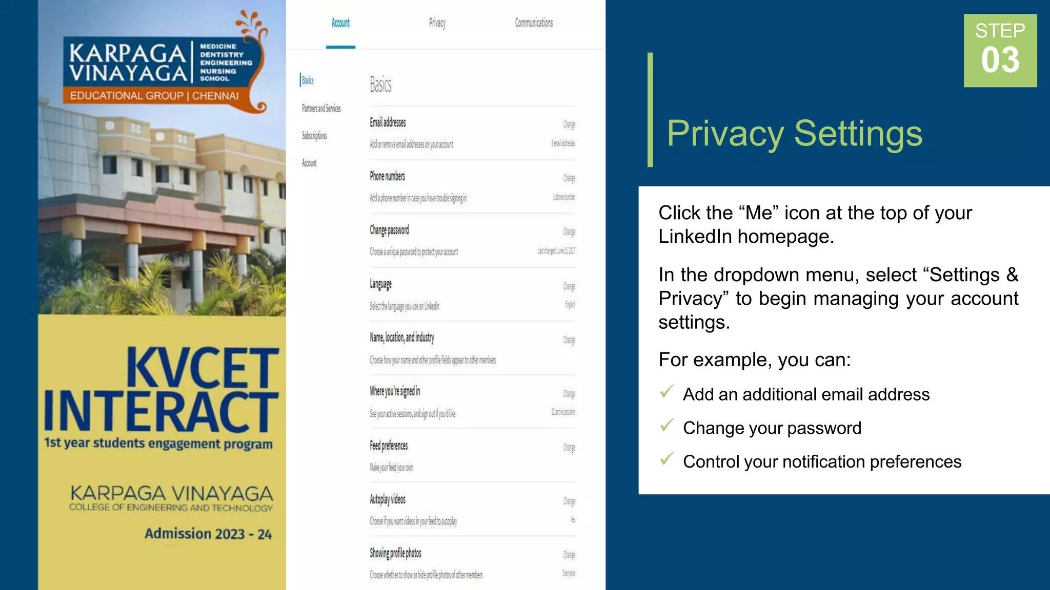 Privacy Settings
Click the “Me” icon at the top of your
LinkedIn homepage.
In the dropdown menu, select “Settings &
Privacy” to begin managing your account
settings.
For example, you can:
 Add an additional email address
 Change your password
 Control your notification preferences
STEP
03
 