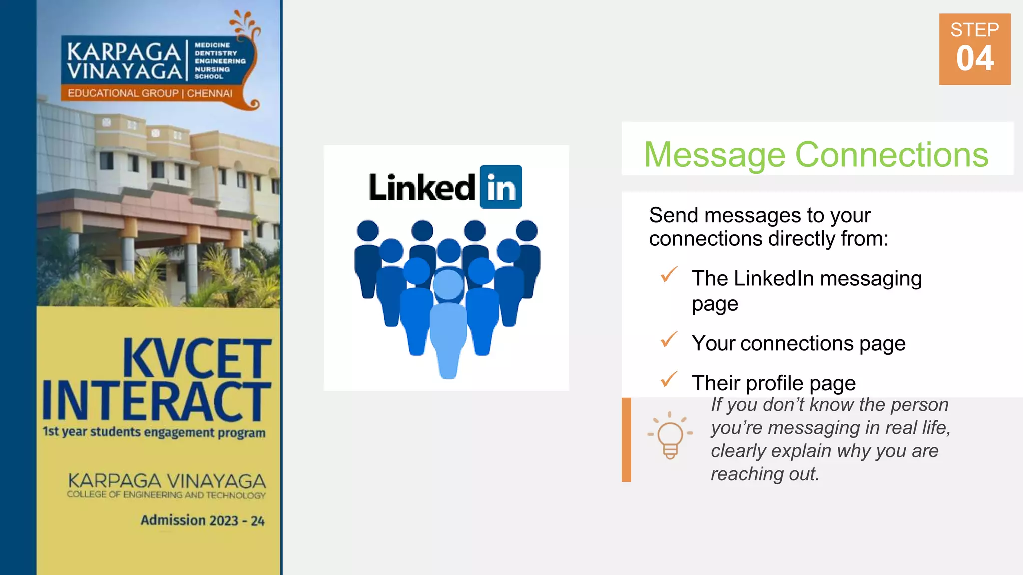 Message Connections
Send messages to your
connections directly from:
 The LinkedIn messaging
page
 Your connections page
 Their profile page
STEP
04
If you don’t know the person
you’re messaging in real life,
clearly explain why you are
reaching out.
 