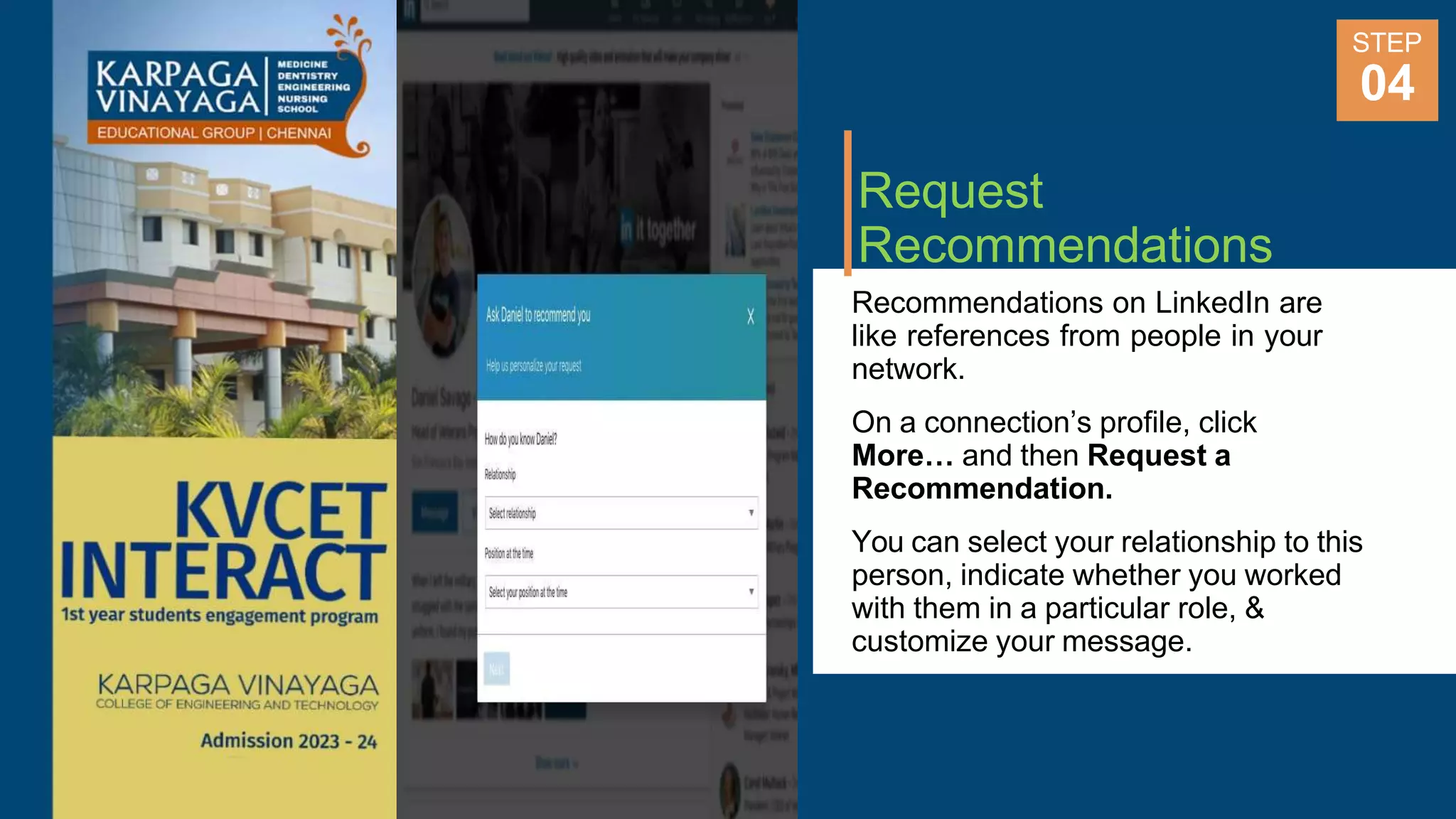 Request
Recommendations
Recommendations on LinkedIn are
like references from people in your
network.
On a connection’s profile, click
More… and then Request a
Recommendation.
You can select your relationship to this
person, indicate whether you worked
with them in a particular role, &
customize your message.
STEP
04
 