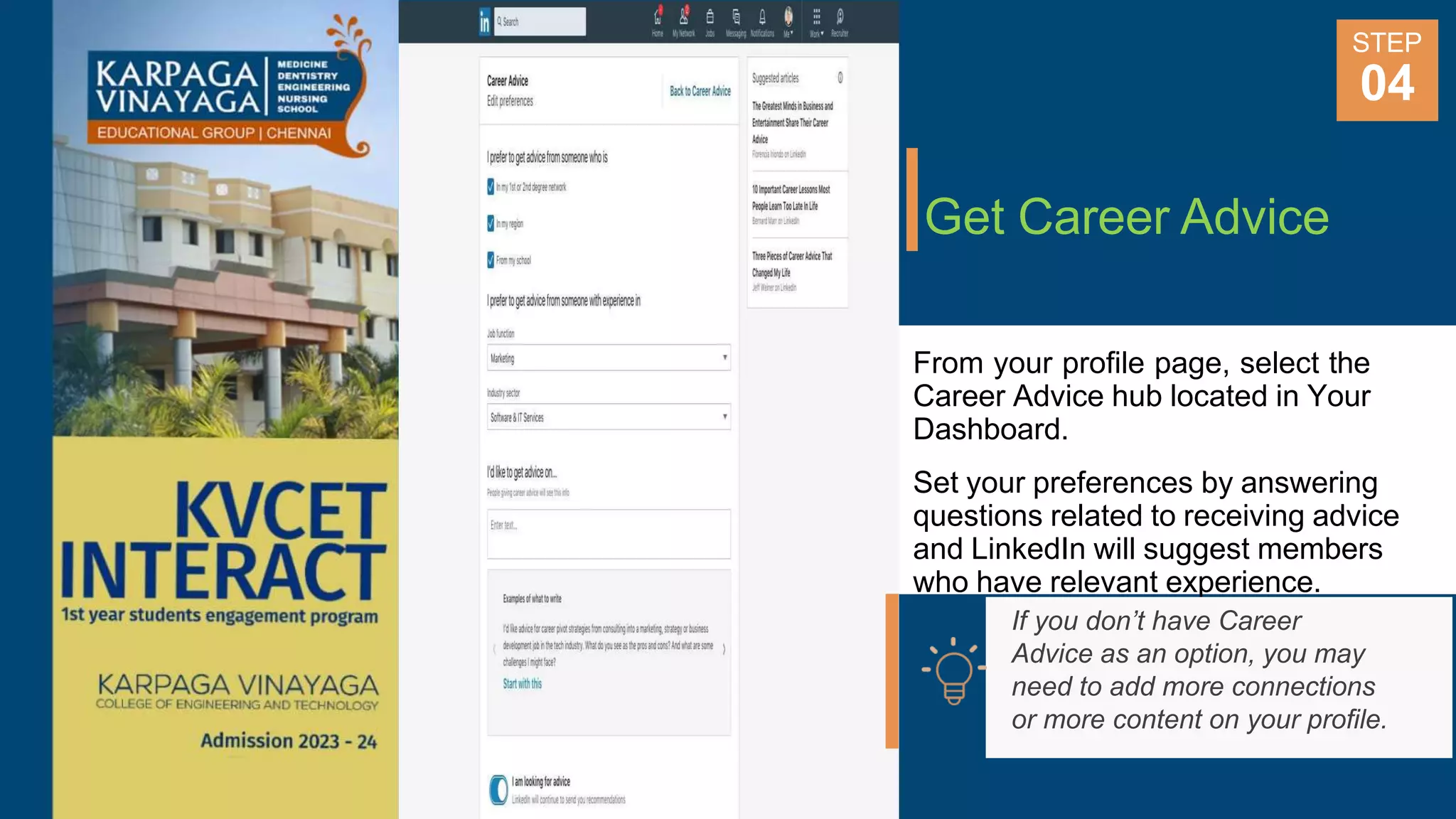Get Career Advice
From your profile page, select the
Career Advice hub located in Your
Dashboard.
Set your preferences by answering
questions related to receiving advice
and LinkedIn will suggest members
who have relevant experience.
STEP
04
If you don’t have Career
Advice as an option, you may
need to add more connections
or more content on your profile.
 