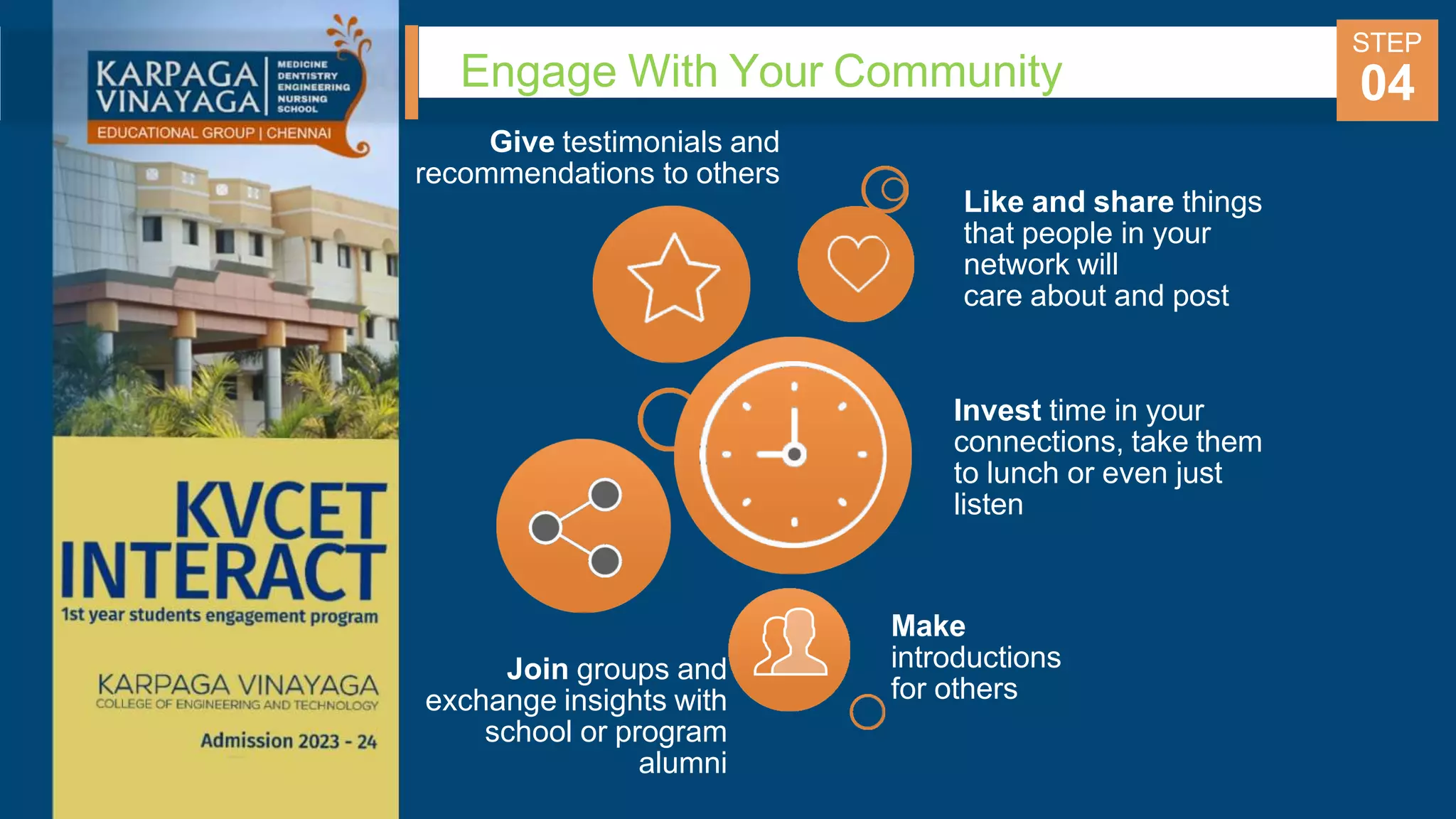 Engage With Your Community
STEP
04
Give testimonials and
recommendations to others
Join groups and
exchange insights with
school or program
alumni
Like and share things
that people in your
network will
care about and post
Invest time in your
connections, take them
to lunch or even just
listen
Make
introductions
for others
 