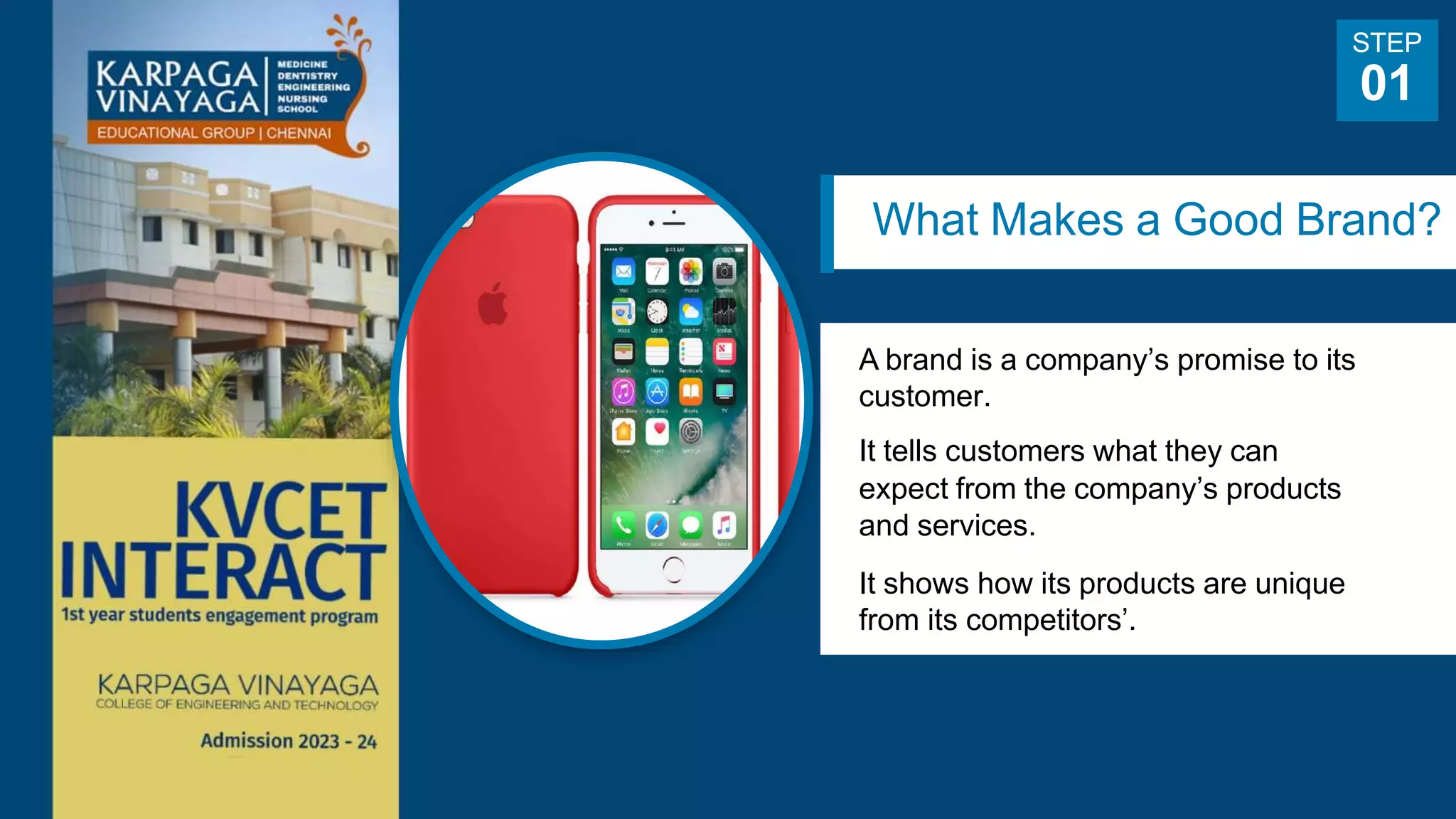 What Makes a Good Brand?
A brand is a company’s promise to its
customer.
It tells customers what they can
expect from the company’s products
and services.
It shows how its products are unique
from its competitors’.
STEP
01
 