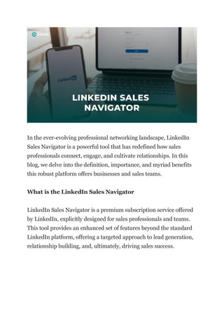 In the ever-evolving professional networking landscape, LinkedIn
Sales Navigator is a powerful tool that has redefined how sales
professionals connect, engage, and cultivate relationships. In this
blog, we delve into the definition, importance, and myriad benefits
this robust platform offers businesses and sales teams.
What is the LinkedIn Sales Navigator
LinkedIn Sales Navigator is a premium subscription service offered
by LinkedIn, explicitly designed for sales professionals and teams.
This tool provides an enhanced set of features beyond the standard
LinkedIn platform, offering a targeted approach to lead generation,
relationship building, and, ultimately, driving sales success.
 