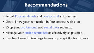 • Avoid Personal details and confidential information.
• Get to know your connection before connect with them.
• Keep your professional and social lives separate.
• Manage your online reputation as effectively as possible.
• Use free LinkedIn trainings to ensure you get the best from it.
 