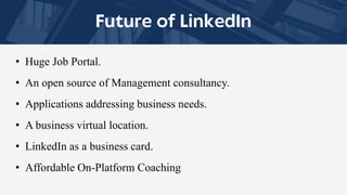 • Huge Job Portal.
• An open source of Management consultancy.
• Applications addressing business needs.
• A business virtual location.
• LinkedIn as a business card.
• Affordable On-Platform Coaching
 